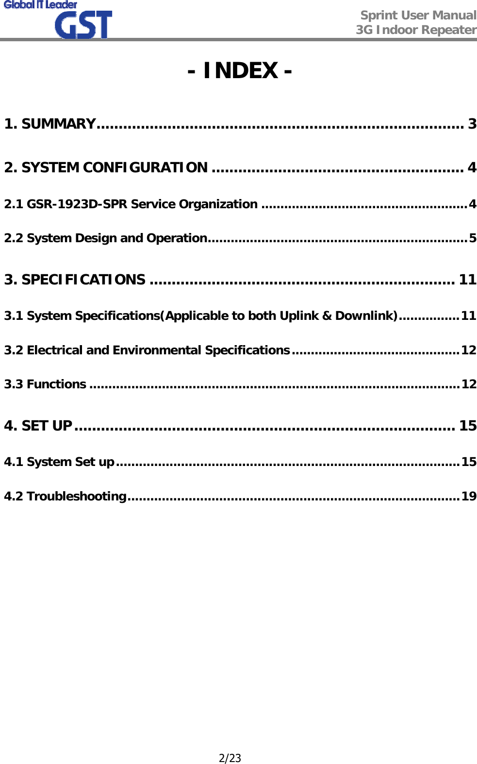  Sprint User Manual 3G Indoor Repeater   2/23 - INDEX - 1. SUMMARY................................................................................... 3 2. SYSTEM CONFIGURATION ......................................................... 4 2.1 GSR-1923D-SPR Service Organization ......................................................4 2.2 System Design and Operation....................................................................5 3. SPECIFICATIONS ..................................................................... 11 3.1 System Specifications(Applicable to both Uplink &amp; Downlink)................11 3.2 Electrical and Environmental Specifications............................................12 3.3 Functions .................................................................................................12 4. SET UP...................................................................................... 15 4.1 System Set up..........................................................................................15 4.2 Troubleshooting.......................................................................................19            