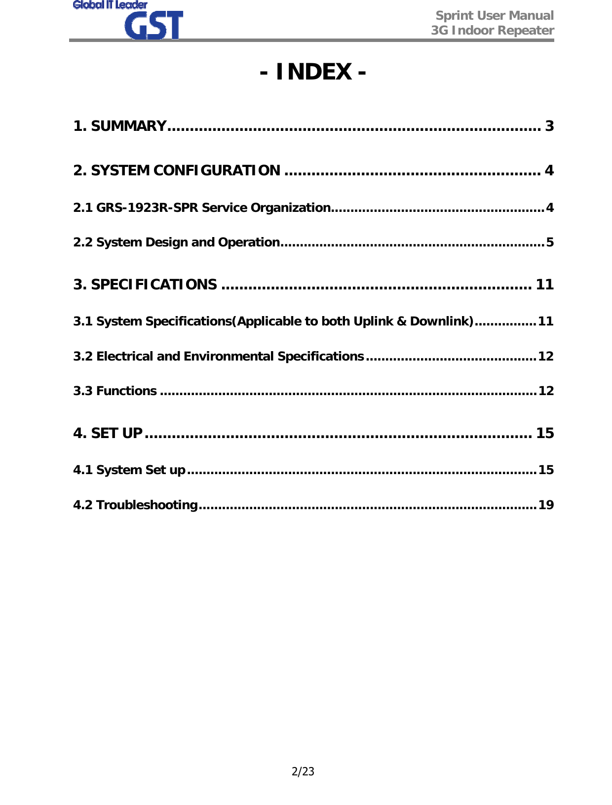  Sprint User Manual 3G Indoor Repeater   2/23 - INDEX - 1. SUMMARY................................................................................... 3 2. SYSTEM CONFIGURATION ......................................................... 4 2.1 GRS-1923R-SPR Service Organization.......................................................4 2.2 System Design and Operation....................................................................5 3. SPECIFICATIONS ..................................................................... 11 3.1 System Specifications(Applicable to both Uplink &amp; Downlink)................11 3.2 Electrical and Environmental Specifications............................................12 3.3 Functions .................................................................................................12 4. SET UP...................................................................................... 15 4.1 System Set up..........................................................................................15 4.2 Troubleshooting.......................................................................................19            