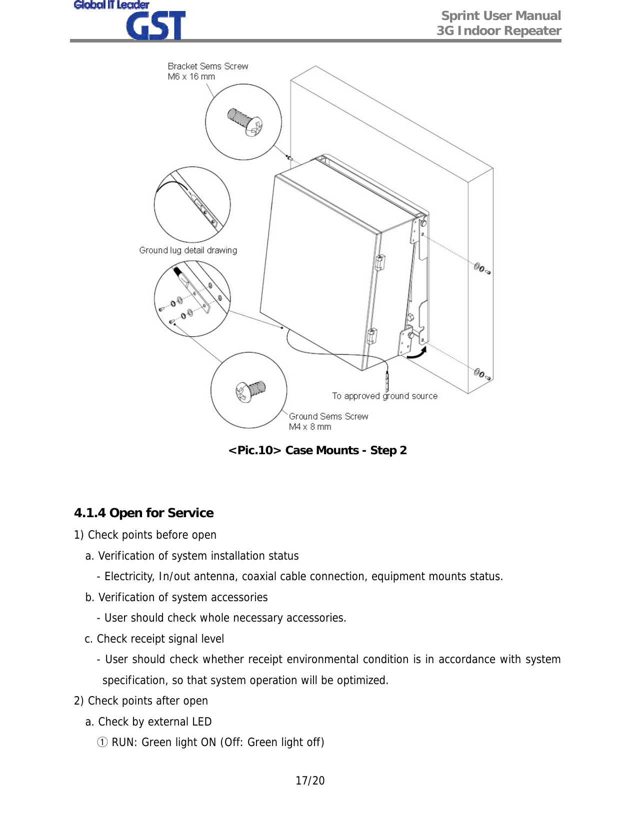  Sprint User Manual 3G Indoor Repeater   17/20  &lt;Pic.10&gt; Case Mounts - Step 2   4.1.4 Open for Service 1) Check points before open a. Verification of system installation status - Electricity, In/out antenna, coaxial cable connection, equipment mounts status. b. Verification of system accessories - User should check whole necessary accessories.    c. Check receipt signal level - User should check whether receipt environmental condition is in accordance with system specification, so that system operation will be optimized. 2) Check points after open a. Check by external LED ① RUN: Green light ON (Off: Green light off) 
