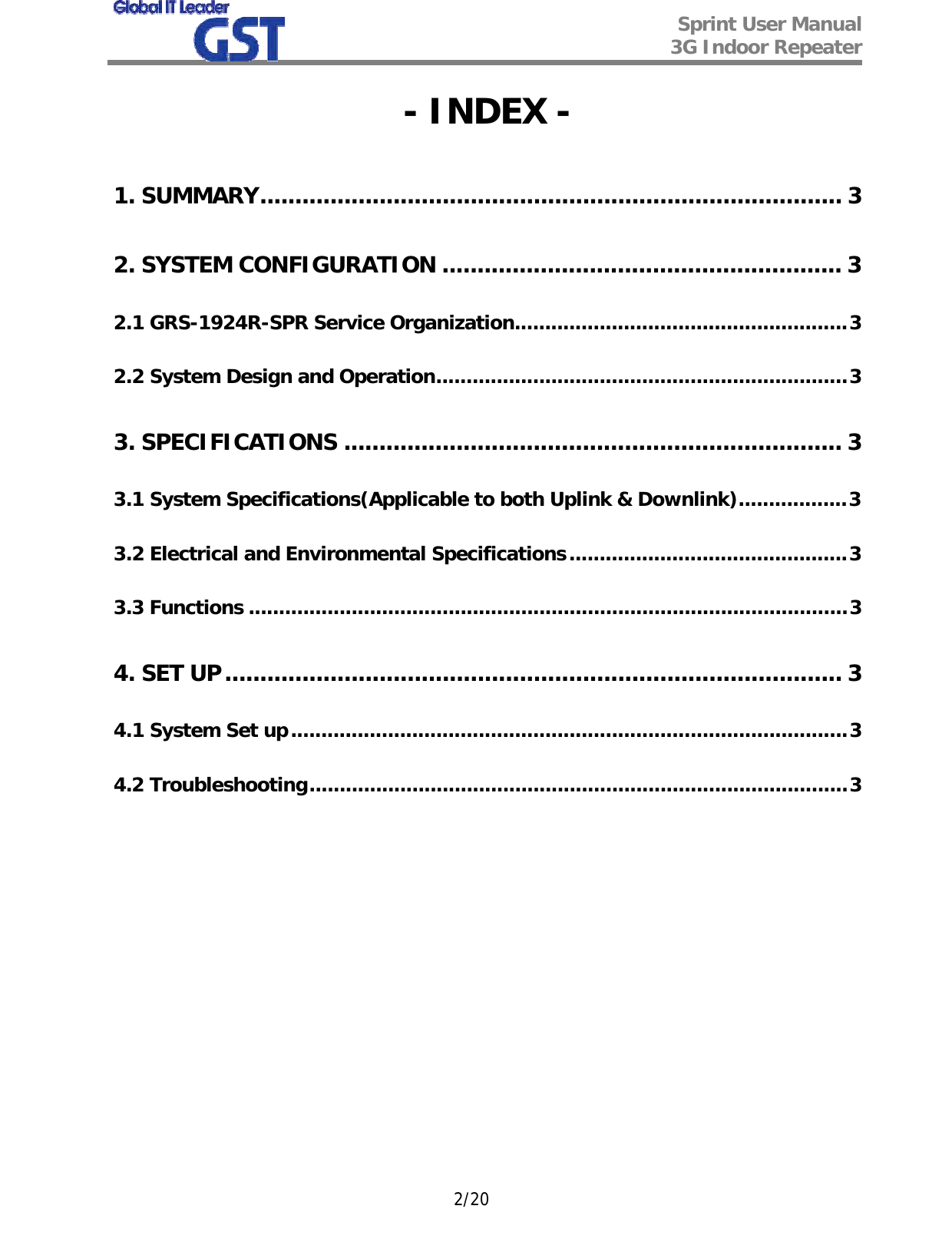  Sprint User Manual 3G Indoor Repeater   2/20 - INDEX - 1. SUMMARY................................................................................... 3 2. SYSTEM CONFIGURATION ......................................................... 3 2.1 GRS-1924R-SPR Service Organization.......................................................3 2.2 System Design and Operation....................................................................3 3. SPECIFICATIONS ....................................................................... 3 3.1 System Specifications(Applicable to both Uplink &amp; Downlink)..................3 3.2 Electrical and Environmental Specifications..............................................3 3.3 Functions ...................................................................................................3 4. SET UP........................................................................................ 3 4.1 System Set up............................................................................................3 4.2 Troubleshooting.........................................................................................3            