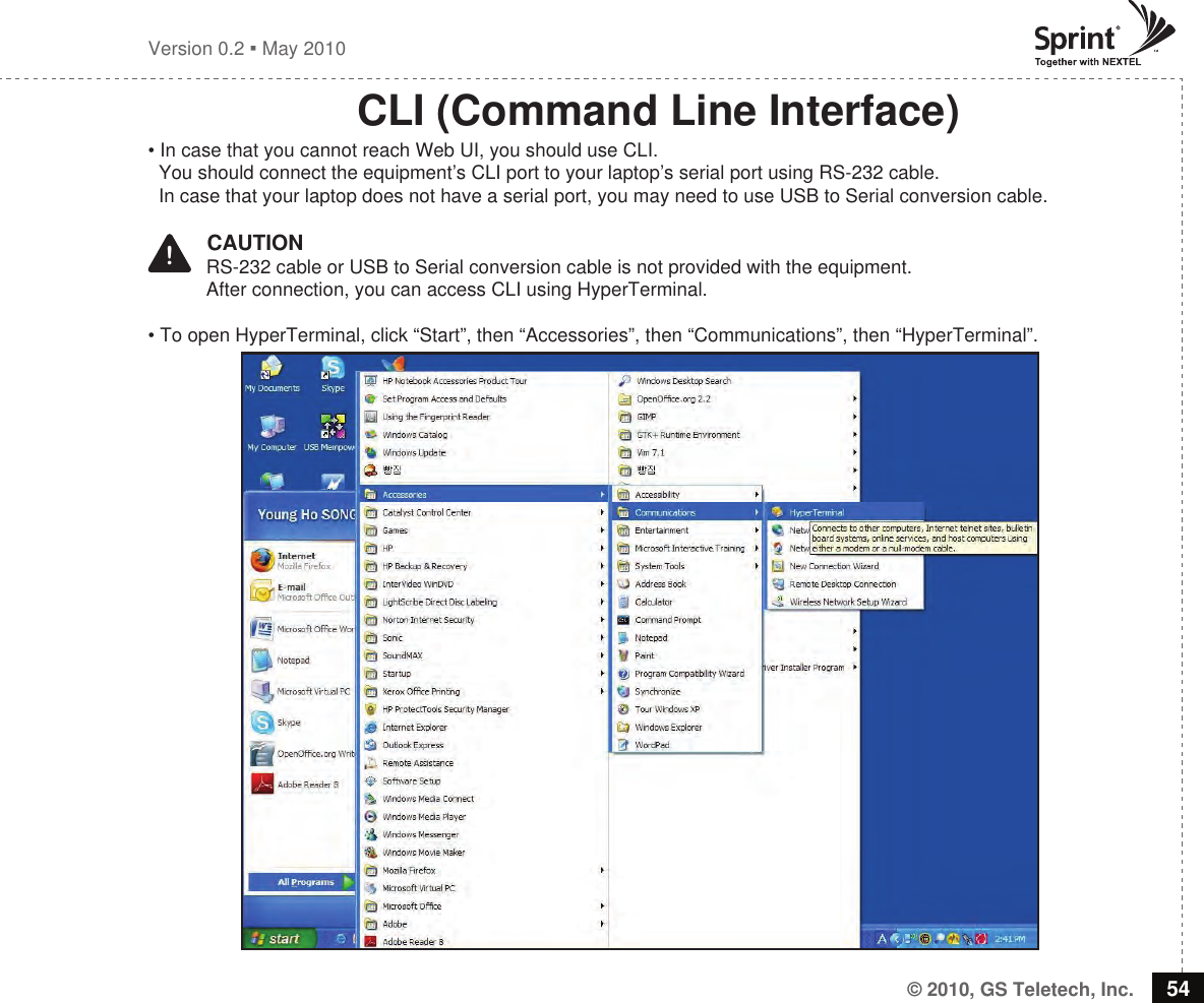 © 2010, GS Teletech, Inc. 54Version 0.2  May 2010CLI (Command Line Interface)• In case that you cannot reach Web UI, you should use CLI.   You should connect the equipment’s CLI port to your laptop’s serial port using RS-232 cable.   In case that your laptop does not have a serial port, you may need to use USB to Serial conversion cable.!   CAUTION           RS-232 cable or USB to Serial conversion cable is not provided with the equipment.           After connection, you can access CLI using HyperTerminal. • To open HyperTerminal, click “Start”, then “Accessories”, then “Communications”, then “HyperTerminal”.