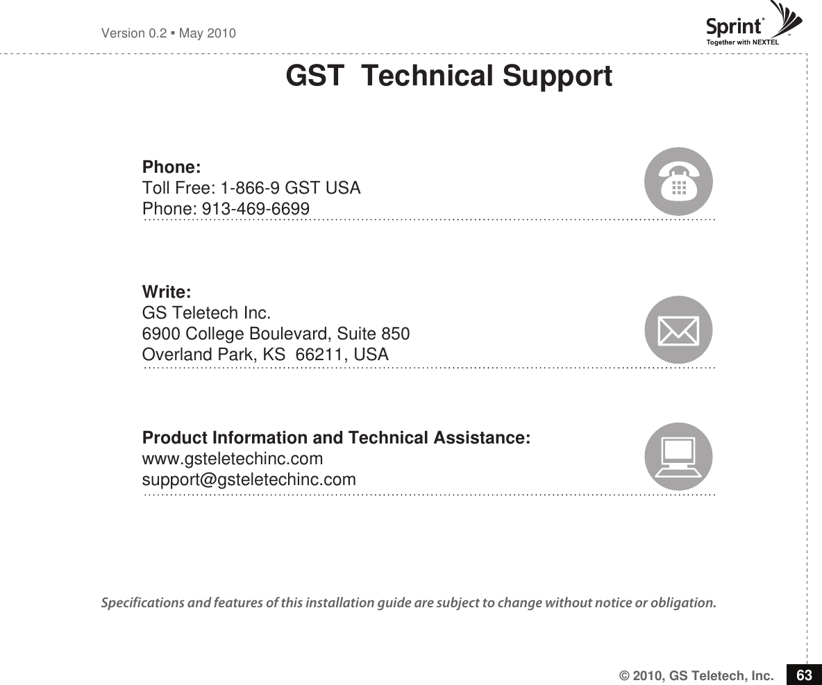 © 2010, GS Teletech, Inc. 63Version 0.2  May 2010GST  Technical SupportPhone:Toll Free: 1-866-9 GST USAPhone: 913-469-6699Write:GS Teletech Inc. 6900 College Boulevard, Suite 850 Overland Park, KS  66211, USAProduct Information and Technical Assistance:www.gsteletechinc.comsupport@gsteletechinc.comSpecifications and features of this installation guide are subject to change without notice or obligation. 