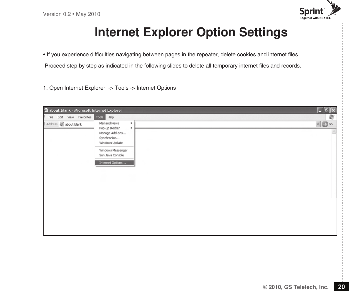 © 2010, GS Teletech, Inc. 20Version 0.2  May 2010Internet Explorer Option Settings• If you experience difculties navigating between pages in the repeater, delete cookies and internet les. Proceed step by step as indicated in the following slides to delete all temporary internet les and records. 1. Open Internet Explorer  -&gt; Tools -&gt; Internet Options 