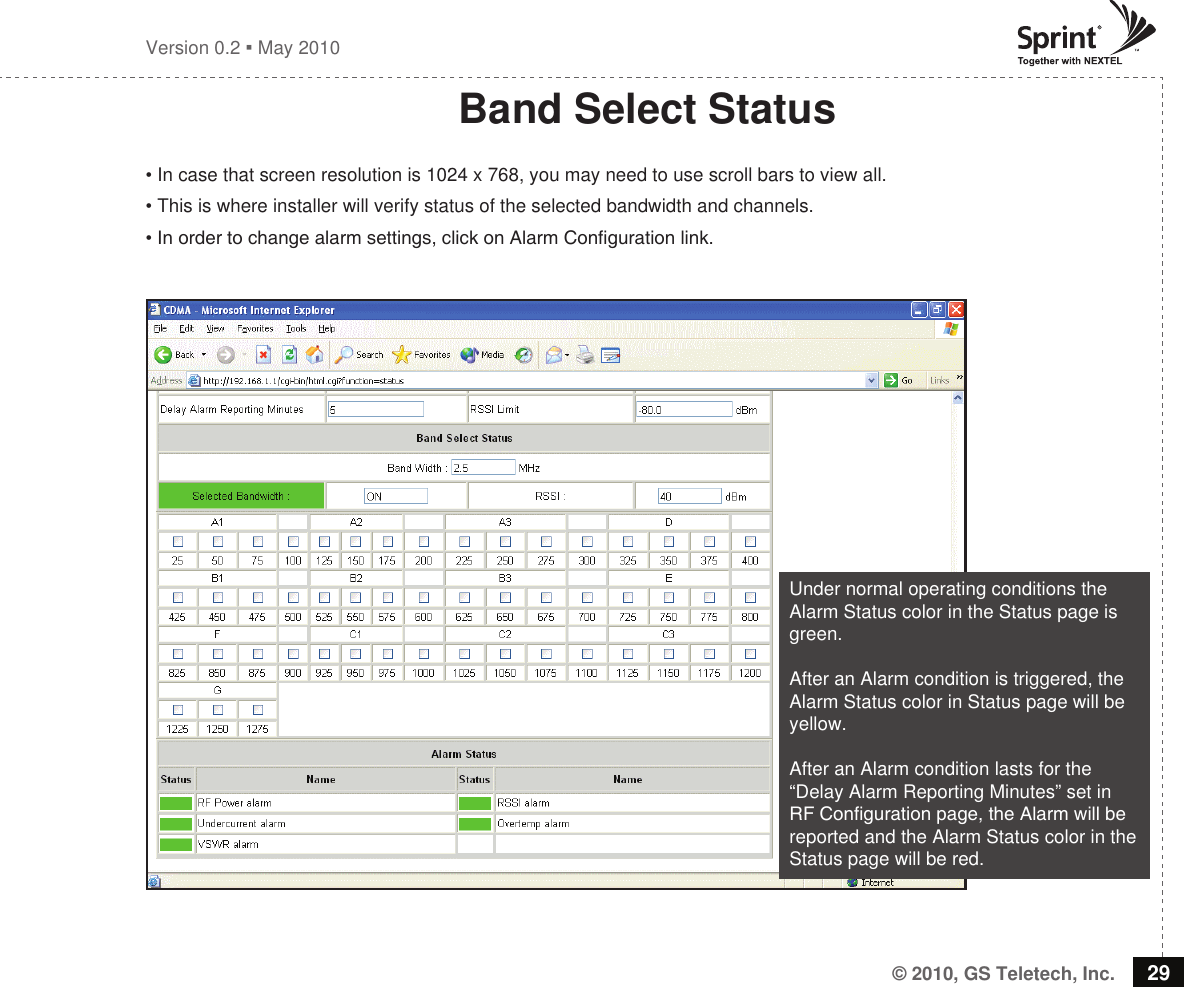 © 2010, GS Teletech, Inc. 29Version 0.2  May 2010Band Select Status• In case that screen resolution is 1024 x 768, you may need to use scroll bars to view all.• This is where installer will verify status of the selected bandwidth and channels.• In order to change alarm settings, click on Alarm Conguration link.Under normal operating conditions the Alarm Status color in the Status page is green.After an Alarm condition is triggered, the Alarm Status color in Status page will be yellow.After an Alarm condition lasts for the “Delay Alarm Reporting Minutes” set in RF Conguration page, the Alarm will be reported and the Alarm Status color in the Status page will be red.