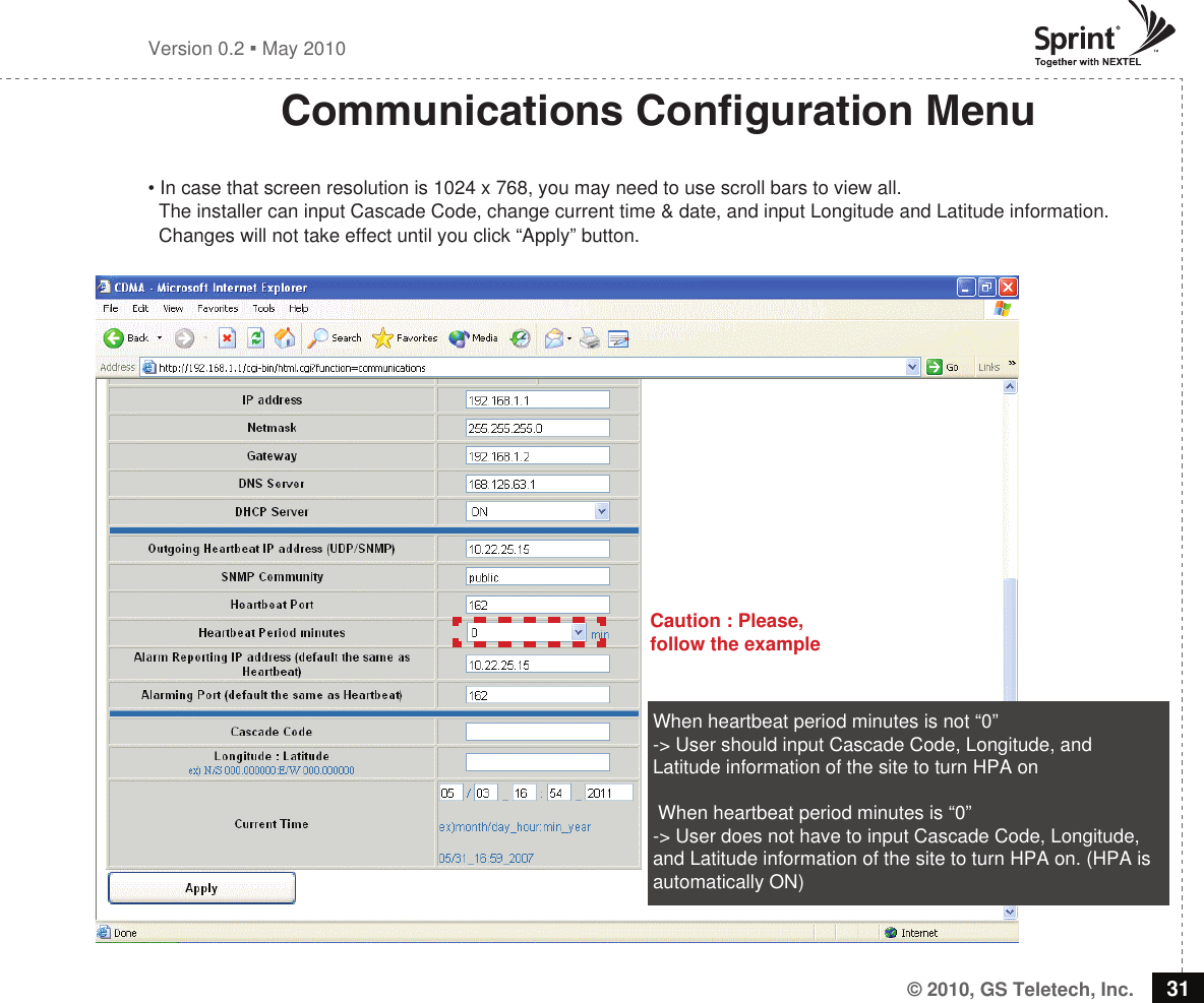 © 2010, GS Teletech, Inc. 31Version 0.2  May 2010Communications Conguration Menu• In case that screen resolution is 1024 x 768, you may need to use scroll bars to view all.   The installer can input Cascade Code, change current time &amp; date, and input Longitude and Latitude information.   Changes will not take effect until you click “Apply” button.  When heartbeat period minutes is not “0”   -&gt; User should input Cascade Code, Longitude, and Latitude information of the site to turn HPA on  When heartbeat period minutes is “0” -&gt; User does not have to input Cascade Code, Longitude, and Latitude information of the site to turn HPA on. (HPA is automatically ON)Caution : Please, follow the example