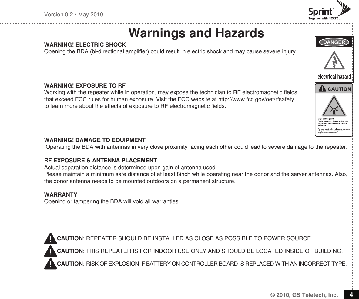 © 2010, GS Teletech, Inc. 4Version 0.2  May 2010Warnings and HazardsWARNING! ELECTRIC SHOCKOpening the BDA (bi-directional amplier) could result in electric shock and may cause severe injury. WARNING! EXPOSURE TO RF Working with the repeater while in operation, may expose the technician to RF electromagnetic elds that exceed FCC rules for human exposure. Visit the FCC website at http://www.fcc.gov/oet/rfsafety to learn more about the effects of exposure to RF electromagnetic elds.WARNING! DAMAGE TO EQUIPMENT Operating the BDA with antennas in very close proximity facing each other could lead to severe damage to the repeater.RF EXPOSURE &amp; ANTENNA PLACEMENTActual separation distance is determined upon gain of antenna used.Please maintain a minimum safe distance of at least 8inch while operating near the donor and the server antennas. Also, the donor antenna needs to be mounted outdoors on a permanent structure.WARRANTYOpening or tampering the BDA will void all warranties. !CAUTION: REPEATER SHOULD BE INSTALLED AS CLOSE AS POSSIBLE TO POWER SOURCE.!CAUTION: THIS REPEATER IS FOR INDOOR USE ONLY AND SHOULD BE LOCATED INSIDE OF BUILDING.!CAUTION: RISK OF EXPLOSION IF BATTERY ON CONTROLLER BOARD IS REPLACED WITH AN INCORRECT TYPE.DANGERelectrical hazard