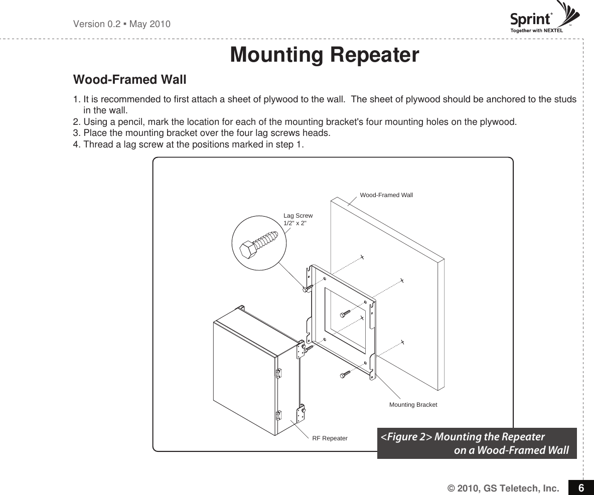 © 2010, GS Teletech, Inc. 6Version 0.2  May 2010Lag Screw1/2&quot; x 2&quot;RF RepeaterWood-Framed WallMounting BracketMounting RepeaterWood-Framed Wall1. It is recommended to rst attach a sheet of plywood to the wall.  The sheet of plywood should be anchored to the studs     in the wall.2. Using a pencil, mark the location for each of the mounting bracket&apos;s four mounting holes on the plywood.3. Place the mounting bracket over the four lag screws heads.4. Thread a lag screw at the positions marked in step 1.&lt;Figure 2&gt; Mounting the Repeater                                    on a Wood-Framed Wall 
