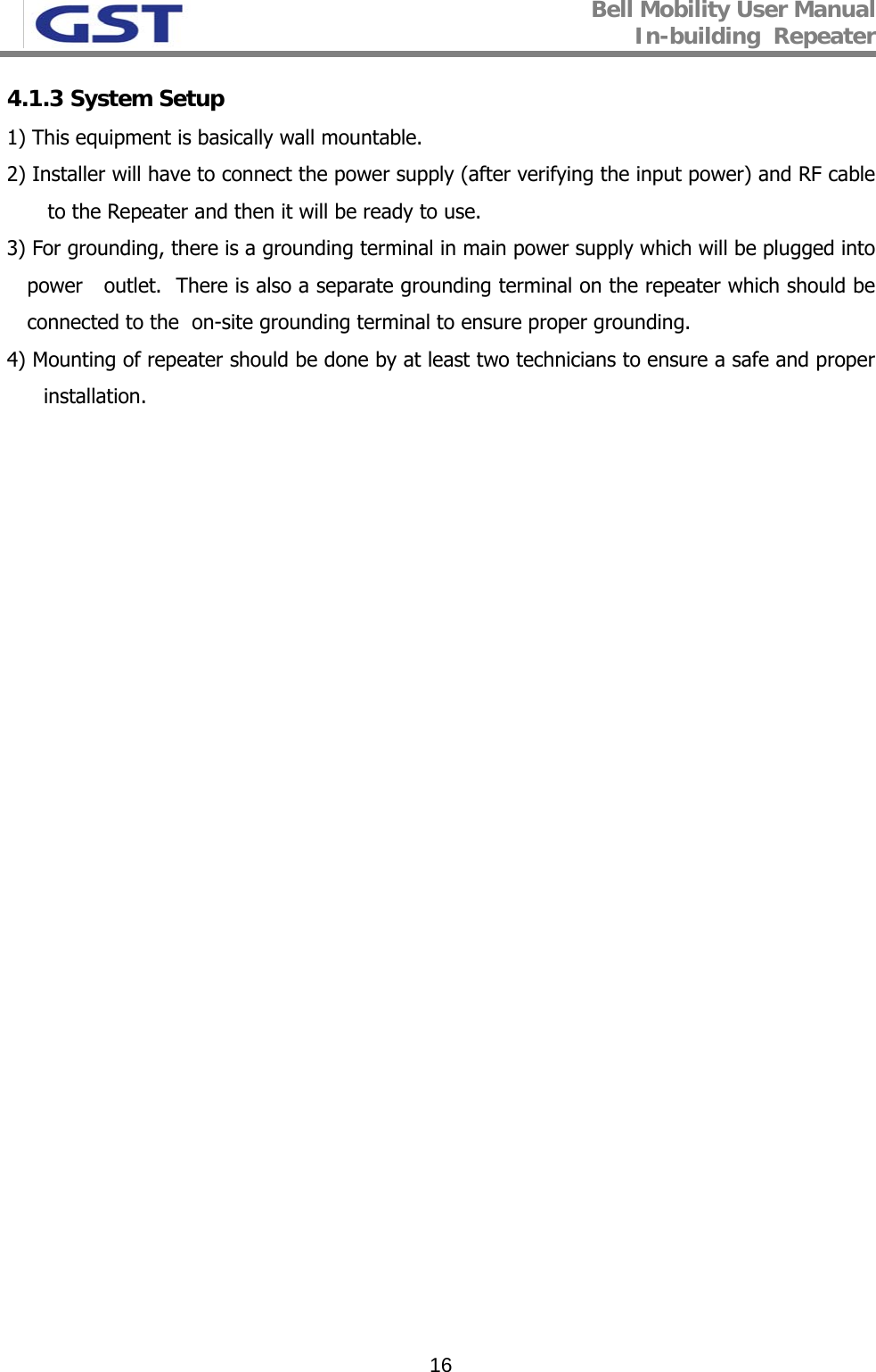 Bell Mobility User Manual In-building  Repeater   164.1.3 System Setup 1) This equipment is basically wall mountable. 2) Installer will have to connect the power supply (after verifying the input power) and RF cable to the Repeater and then it will be ready to use. 3) For grounding, there is a grounding terminal in main power supply which will be plugged into power   outlet.  There is also a separate grounding terminal on the repeater which should be connected to the  on-site grounding terminal to ensure proper grounding. 4) Mounting of repeater should be done by at least two technicians to ensure a safe and proper installation.  