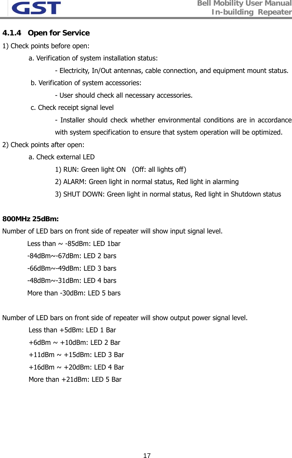 Bell Mobility User Manual In-building  Repeater   174.1.4   Open for Service 1) Check points before open:    a. Verification of system installation status: - Electricity, In/Out antennas, cable connection, and equipment mount status.   b. Verification of system accessories:  - User should check all necessary accessories.   c. Check receipt signal level - Installer should check whether environmental conditions are in accordance with system specification to ensure that system operation will be optimized. 2) Check points after open:  a. Check external LED 1) RUN: Green light ON   (Off: all lights off) 2) ALARM: Green light in normal status, Red light in alarming 3) SHUT DOWN: Green light in normal status, Red light in Shutdown status    800MHz 25dBm: Number of LED bars on front side of repeater will show input signal level.  Less than ~ -85dBm: LED 1bar -84dBm~-67dBm: LED 2 bars -66dBm~-49dBm: LED 3 bars -48dBm~-31dBm: LED 4 bars More than -30dBm: LED 5 bars  Number of LED bars on front side of repeater will show output power signal level.    Less than +5dBm: LED 1 Bar   +6dBm ~ +10dBm: LED 2 Bar   +11dBm ~ +15dBm: LED 3 Bar   +16dBm ~ +20dBm: LED 4 Bar   More than +21dBm: LED 5 Bar 