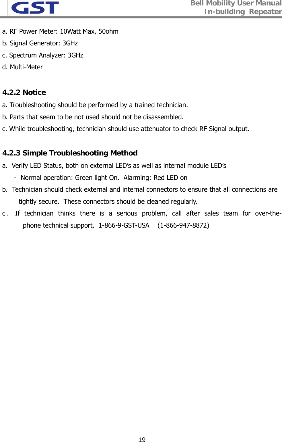 Bell Mobility User Manual In-building  Repeater   19a. RF Power Meter: 10Watt Max, 50ohm b. Signal Generator: 3GHz c. Spectrum Analyzer: 3GHz d. Multi-Meter  4.2.2 Notice a. Troubleshooting should be performed by a trained technician. b. Parts that seem to be not used should not be disassembled.  c. While troubleshooting, technician should use attenuator to check RF Signal output.  4.2.3 Simple Troubleshooting Method a.  Verify LED Status, both on external LED’s as well as internal module LED’s -  Normal operation: Green light On.  Alarming: Red LED on  b.  Technician should check external and internal connectors to ensure that all connections are  tightly secure.  These connectors should be cleaned regularly.  c. If technician thinks there is a serious problem, call after sales team for over-the-phone technical support.  1-866-9-GST-USA    (1-866-947-8872) 