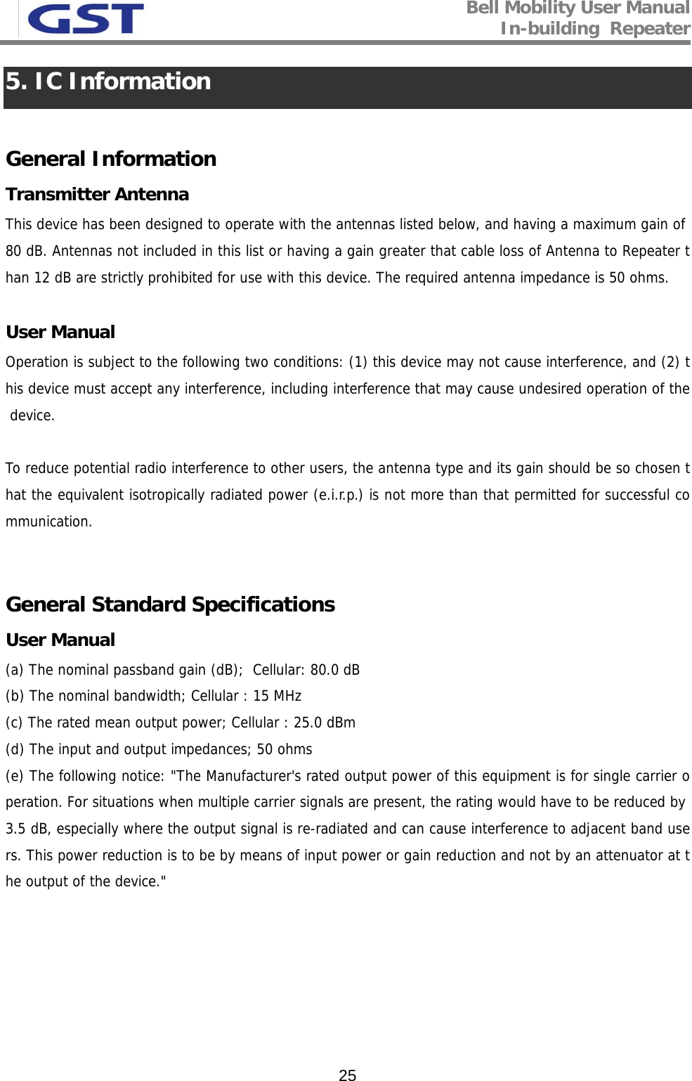 Bell Mobility User Manual In-building  Repeater   255. IC Information  General Information Transmitter Antenna This device has been designed to operate with the antennas listed below, and having a maximum gain of 80 dB. Antennas not included in this list or having a gain greater that cable loss of Antenna to Repeater than 12 dB are strictly prohibited for use with this device. The required antenna impedance is 50 ohms.  User Manual Operation is subject to the following two conditions: (1) this device may not cause interference, and (2) this device must accept any interference, including interference that may cause undesired operation of the device.  To reduce potential radio interference to other users, the antenna type and its gain should be so chosen that the equivalent isotropically radiated power (e.i.r.p.) is not more than that permitted for successful communication.   General Standard Specifications User Manual (a) The nominal passband gain (dB);  Cellular: 80.0 dB (b) The nominal bandwidth; Cellular : 15 MHz (c) The rated mean output power; Cellular : 25.0 dBm (d) The input and output impedances; 50 ohms (e) The following notice: &quot;The Manufacturer&apos;s rated output power of this equipment is for single carrier operation. For situations when multiple carrier signals are present, the rating would have to be reduced by 3.5 dB, especially where the output signal is re-radiated and can cause interference to adjacent band users. This power reduction is to be by means of input power or gain reduction and not by an attenuator at the output of the device.&quot; 