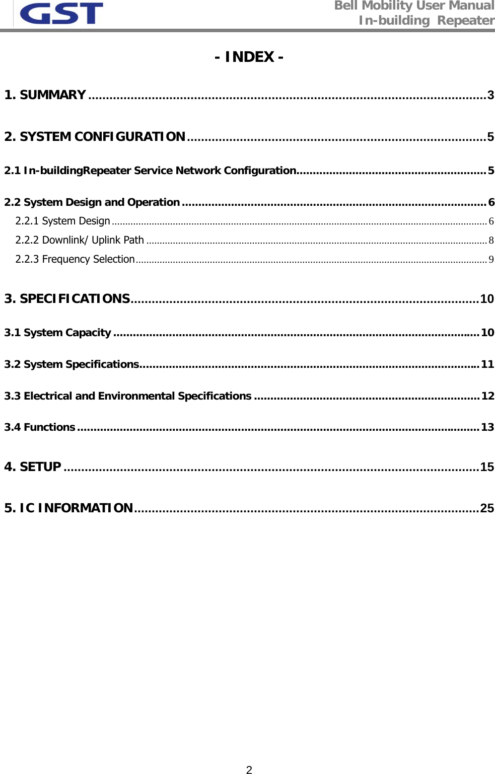 Bell Mobility User Manual In-building  Repeater   2- INDEX - 1. SUMMARY .................................................................................................................3 2. SYSTEM CONFIGURATION.....................................................................................5 2.1 In-buildingRepeater Service Network Configuration..........................................................5 2.2 System Design and Operation.............................................................................................6 2.2.1 System Design ..............................................................................................................................................6 2.2.2 Downlink/ Uplink Path .................................................................................................................................8 2.2.3 Frequency Selection.....................................................................................................................................9 3. SPECIFICATIONS...................................................................................................10 3.1 System Capacity ................................................................................................................10 3.2 System Specifications........................................................................................................11 3.3 Electrical and Environmental Specifications .....................................................................12 3.4 Functions...........................................................................................................................13 4. SETUP ......................................................................................................................15 5. IC INFORMATION..................................................................................................25  