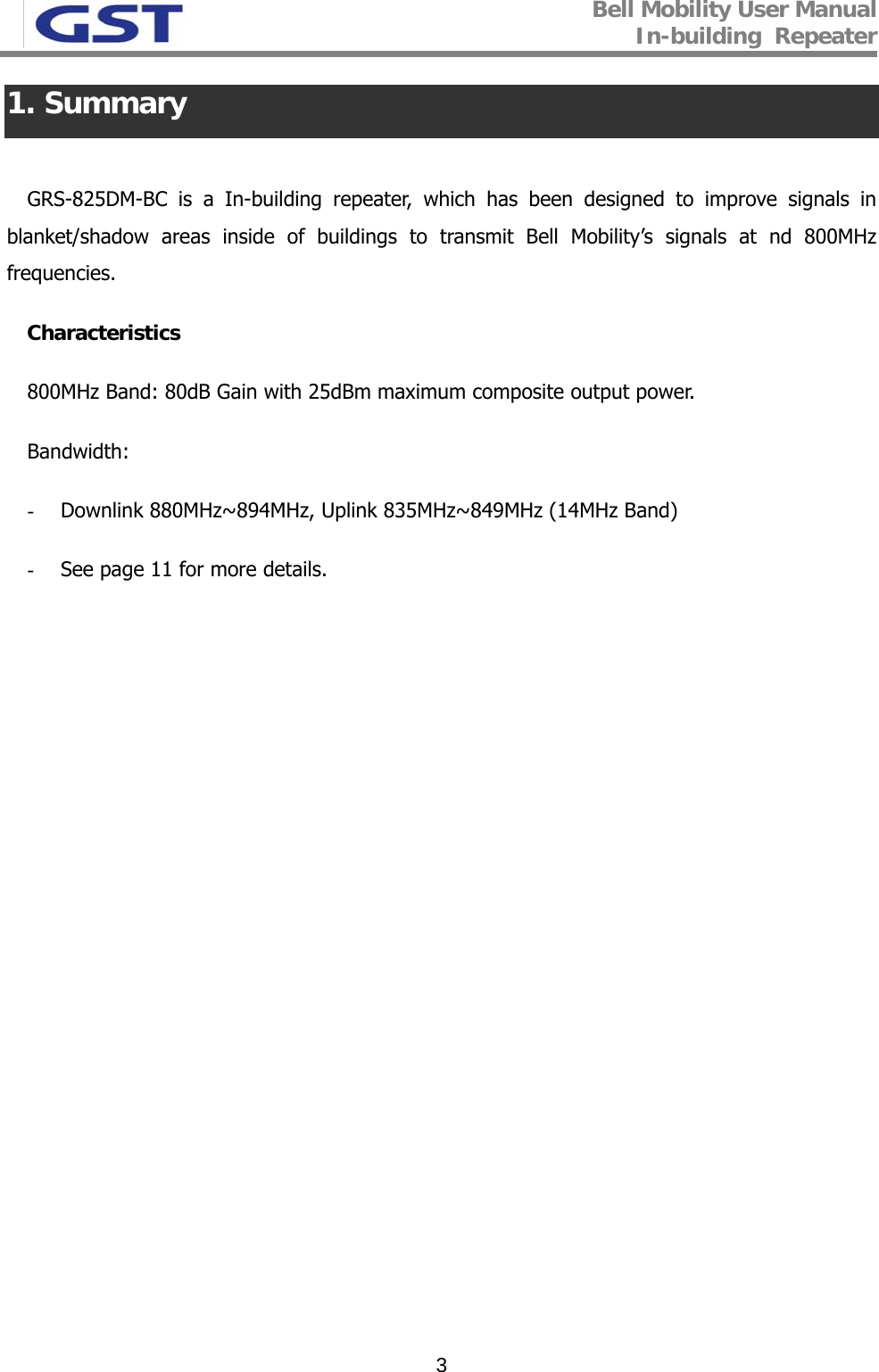 Bell Mobility User Manual In-building  Repeater   31. Summary  GRS-825DM-BC is a In-building repeater, which has been designed to improve signals in blanket/shadow areas inside of buildings to transmit Bell Mobility’s signals at nd 800MHz frequencies. Characteristics  800MHz Band: 80dB Gain with 25dBm maximum composite output power. Bandwidth: - Downlink 880MHz~894MHz, Uplink 835MHz~849MHz (14MHz Band) - See page 11 for more details. 