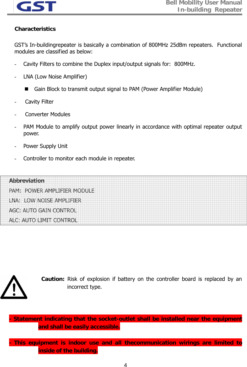 Bell Mobility User Manual In-building  Repeater   4Characteristics  GST’s In-buildingrepeater is basically a combination of 800MHz 25dBm repeaters.  Functional modules are classified as below: - Cavity Filters to combine the Duplex input/output signals for:  800MHz.  - LNA (Low Noise Amplifier)  Gain Block to transmit output signal to PAM (Power Amplifier Module) -  Cavity Filter -  Converter Modules  - PAM Module to amplify output power linearly in accordance with optimal repeater output power.  - Power Supply Unit  - Controller to monitor each module in repeater.   Abbreviation  PAM:  POWER AMPLIFIER MODULE LNA:  LOW NOISE AMPLIFIER AGC: AUTO GAIN CONTROL ALC: AUTO LIMIT CONTROL        Caution:  Risk of explosion if battery on the controller board is replaced by an incorrect type.                                      - Statement indicating that the socket-outlet shall be installed near the equipment and shall be easily accessible.  - This equipment is indoor use and all thecommunication wirings are limited to inside of the building. 