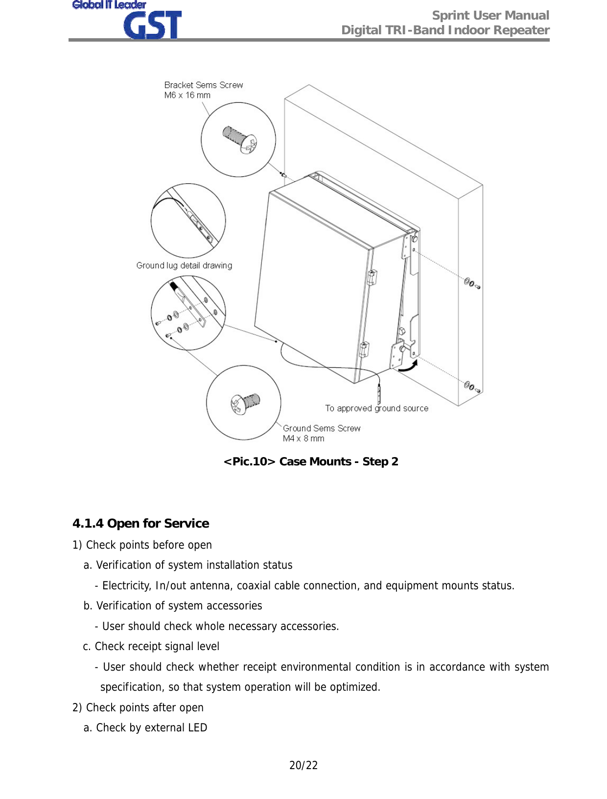  Sprint User Manual Digital TRI-Band Indoor Repeater   20/22   &lt;Pic.10&gt; Case Mounts - Step 2   4.1.4 Open for Service 1) Check points before open a. Verification of system installation status - Electricity, In/out antenna, coaxial cable connection, and equipment mounts status. b. Verification of system accessories - User should check whole necessary accessories.    c. Check receipt signal level - User should check whether receipt environmental condition is in accordance with system specification, so that system operation will be optimized. 2) Check points after open a. Check by external LED 