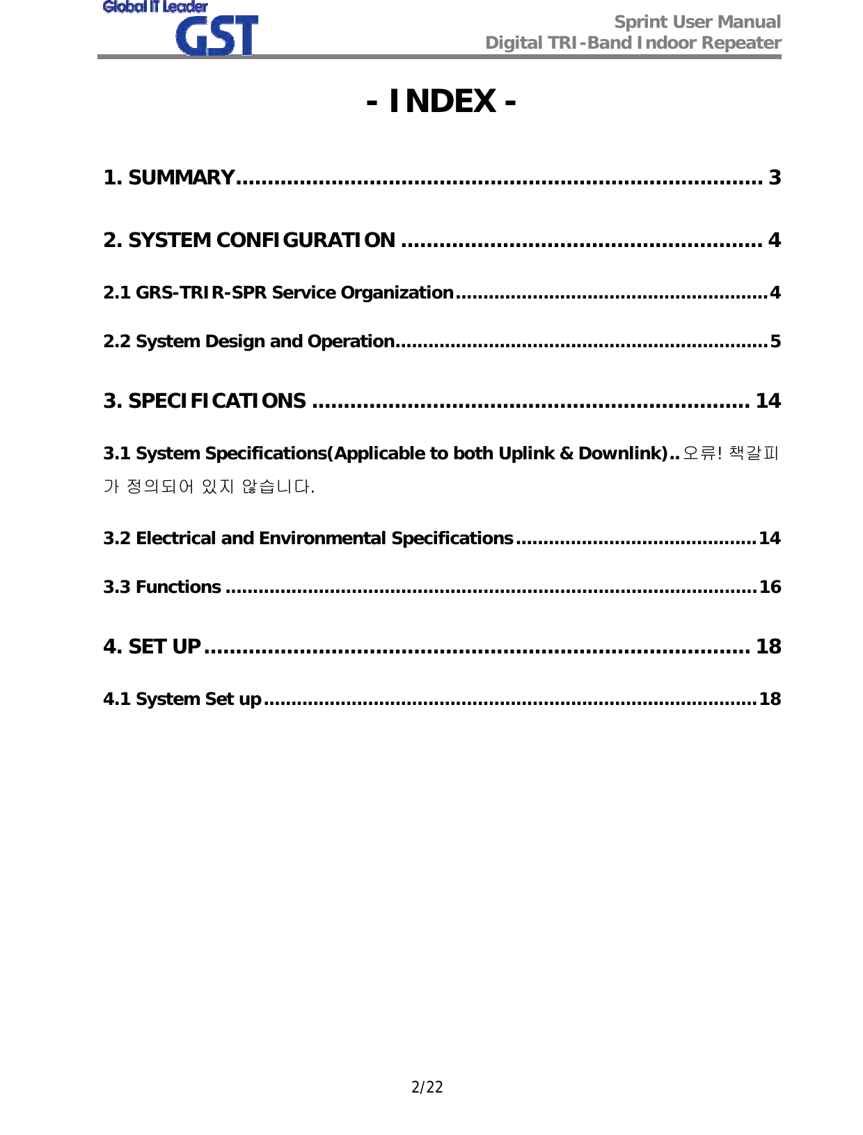  Sprint User Manual Digital TRI-Band Indoor Repeater   2/22 - INDEX - 1. SUMMARY................................................................................... 3 2. SYSTEM CONFIGURATION ......................................................... 4 2.1 GRS-TRIR-SPR Service Organization.........................................................4 2.2 System Design and Operation....................................................................5 3. SPECIFICATIONS ..................................................................... 14 3.1 System Specifications(Applicable to both Uplink &amp; Downlink)..오류! 책갈피가 정의되어 있지 않습니다. 3.2 Electrical and Environmental Specifications............................................14 3.3 Functions .................................................................................................16 4. SET UP...................................................................................... 18 4.1 System Set up..........................................................................................18            