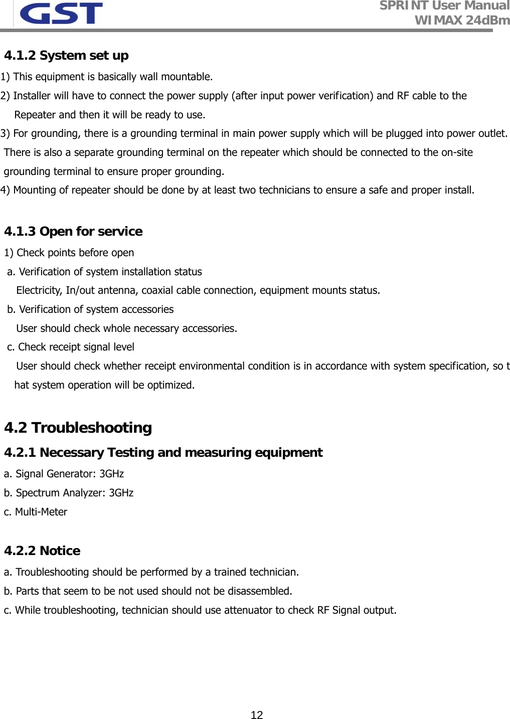 SPRINT User Manual WIMAX 24dBm   124.1.2 System set up 1) This equipment is basically wall mountable. 2) Installer will have to connect the power supply (after input power verification) and RF cable to the          Repeater and then it will be ready to use. 3) For grounding, there is a grounding terminal in main power supply which will be plugged into power outlet.  There is also a separate grounding terminal on the repeater which should be connected to the on-site grounding terminal to ensure proper grounding. 4) Mounting of repeater should be done by at least two technicians to ensure a safe and proper install.  4.1.3 Open for service 1) Check points before open  a. Verification of system installation status Electricity, In/out antenna, coaxial cable connection, equipment mounts status.   b. Verification of system accessories  User should check whole necessary accessories.  c. Check receipt signal level User should check whether receipt environmental condition is in accordance with system specification, so that system operation will be optimized.   4.2 Troubleshooting 4.2.1 Necessary Testing and measuring equipment a. Signal Generator: 3GHz b. Spectrum Analyzer: 3GHz c. Multi-Meter  4.2.2 Notice a. Troubleshooting should be performed by a trained technician. b. Parts that seem to be not used should not be disassembled.  c. While troubleshooting, technician should use attenuator to check RF Signal output.     