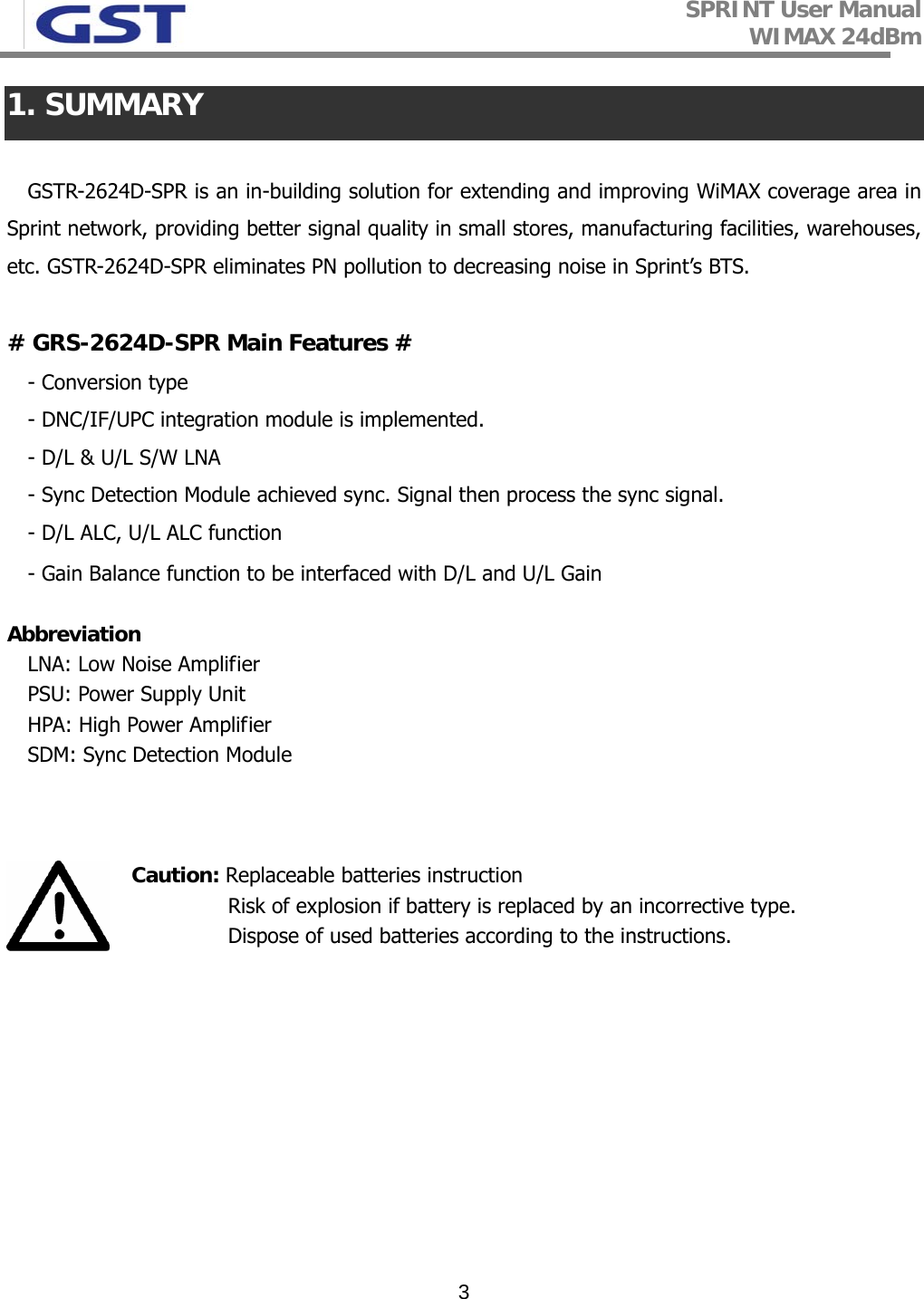 SPRINT User Manual WIMAX 24dBm   31. SUMMARY  GSTR-2624D-SPR is an in-building solution for extending and improving WiMAX coverage area in Sprint network, providing better signal quality in small stores, manufacturing facilities, warehouses, etc. GSTR-2624D-SPR eliminates PN pollution to decreasing noise in Sprint’s BTS.  # GRS-2624D-SPR Main Features # - Conversion type - DNC/IF/UPC integration module is implemented.  - D/L &amp; U/L S/W LNA - Sync Detection Module achieved sync. Signal then process the sync signal.  - D/L ALC, U/L ALC function - Gain Balance function to be interfaced with D/L and U/L Gain   Abbreviation  LNA: Low Noise Amplifier PSU: Power Supply Unit HPA: High Power Amplifier SDM: Sync Detection Module    Caution: Replaceable batteries instruction                                   Risk of explosion if battery is replaced by an incorrective type.                                   Dispose of used batteries according to the instructions.       