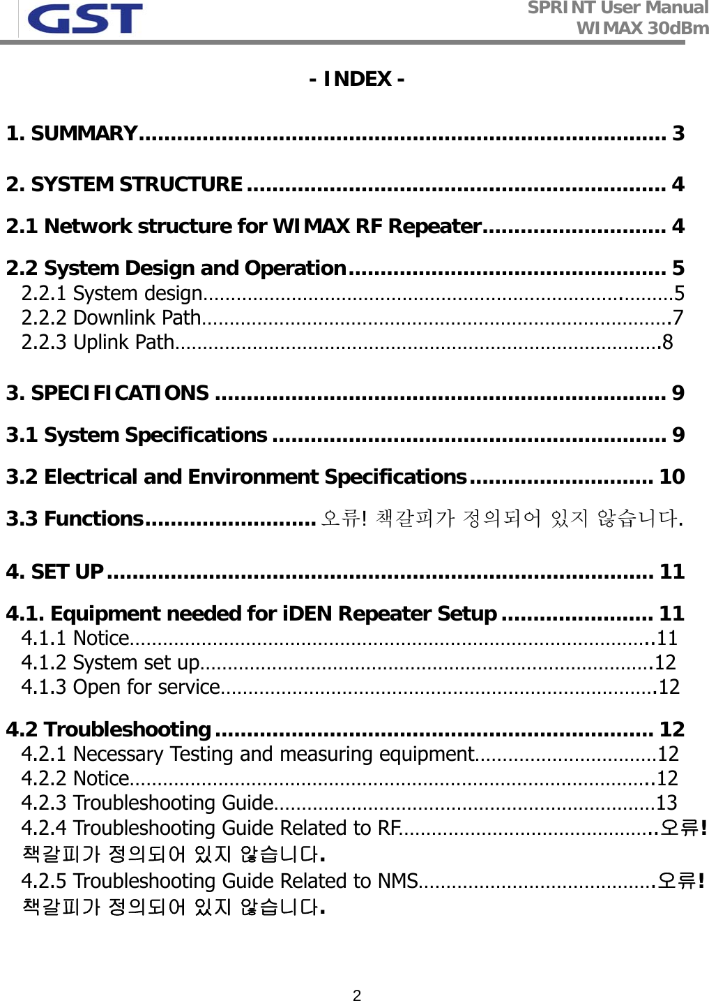 SPRINT User Manual WIMAX 30dBm   2- INDEX - 1. SUMMARY................................................................................... 3 2. SYSTEM STRUCTURE.................................................................. 4 2.1 Network structure for WIMAX RF Repeater............................. 4 2.2 System Design and Operation.................................................. 5 2.2.1 System design………………………………………………………………….………5 2.2.2 Downlink Path………………………………………………………………………….7 2.2.3 Uplink Path…………………………………………………………………………….8 3. SPECIFICATIONS ....................................................................... 9 3.1 System Specifications .............................................................. 9 3.2 Electrical and Environment Specifications............................. 10 3.3 Functions...........................오류! 책갈피가 정의되어 있지 않습니다. 4. SET UP...................................................................................... 11 4.1. Equipment needed for iDEN Repeater Setup ........................ 11 4.1.1 Notice…………………………………………………………………………………..11 4.1.2 System set up……………………………………………………………………….12 4.1.3 Open for service…………………………………………………………………….12 4.2 Troubleshooting..................................................................... 12 4.2.1 Necessary Testing and measuring equipment……………………………12 4.2.2 Notice…………………………………………………………………………………..12 4.2.3 Troubleshooting Guide……………………………………………………………13 4.2.4 Troubleshooting Guide Related to RF………………………………………..오류! 책갈피가 정의되어 있지 않습니다. 4.2.5 Troubleshooting Guide Related to NMS…………………………………….오류! 책갈피가 정의되어 있지 않습니다.  
