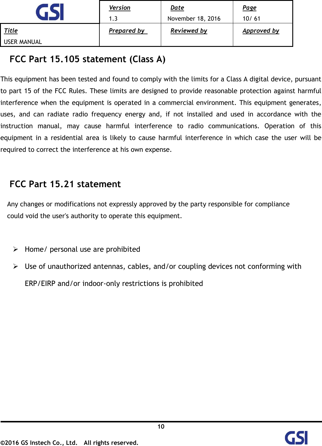  Version 1.3 Date November 18, 2016 Page 10/ 61 Title USER MANUAL Prepared by   Reviewed by  Approved by   10 ©2016 GS Instech Co., Ltd.  All rights reserved.   FCC Part 15.105 statement (Class A)  This equipment has been tested and found to comply with the limits for a Class A digital device, pursuant to part 15 of the FCC Rules. These limits are designed to provide reasonable protection against harmful interference when the equipment is operated in a commercial environment. This equipment generates, uses,  and  can  radiate  radio  frequency  energy  and,  if  not  installed  and  used  in  accordance  with  the instruction  manual,  may  cause  harmful  interference  to  radio  communications.  Operation  of  this equipment  in  a  residential  area  is  likely  to  cause  harmful  interference  in  which case  the  user  will  be required to correct the interference at his own expense.   FCC Part 15.21 statement  Any changes or modifications not expressly approved by the party responsible for compliance   could void the user&apos;s authority to operate this equipment.    Home/ personal use are prohibited  Use of unauthorized antennas, cables, and/or coupling devices not conforming with ERP/EIRP and/or indoor‐only restrictions is prohibited  