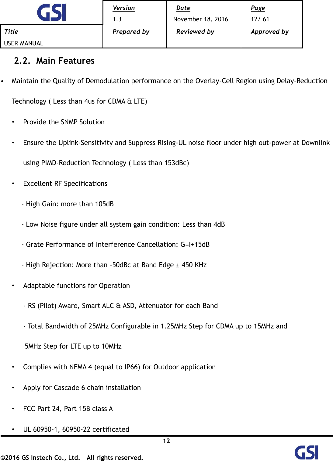  Version 1.3 Date November 18, 2016 Page 12/ 61 Title USER MANUAL Prepared by   Reviewed by  Approved by   12 ©2016 GS Instech Co., Ltd.  All rights reserved.   2.2.   Main Features  • Maintain the Quality of Demodulation performance on the Overlay-Cell Region using Delay-Reduction Technology ( Less than 4us for CDMA &amp; LTE) • Provide the SNMP Solution • Ensure the Uplink-Sensitivity and Suppress Rising-UL noise floor under high out-power at Downlink using PIMD-Reduction Technology ( Less than 153dBc) • Excellent RF Specifications       - High Gain: more than 105dB       - Low Noise figure under all system gain condition: Less than 4dB       - Grate Performance of Interference Cancellation: G=I+15dB         - High Rejection: More than -50dBc at Band Edge ± 450 KHz • Adaptable functions for Operation - RS (Pilot) Aware, Smart ALC &amp; ASD, Attenuator for each Band - Total Bandwidth of 25MHz Configurable in 1.25MHz Step for CDMA up to 15MHz and 5MHz Step for LTE up to 10MHz • Complies with NEMA 4 (equal to IP66) for Outdoor application • Apply for Cascade 6 chain installation • FCC Part 24, Part 15B class A   • UL 60950-1, 60950-22 certificated 