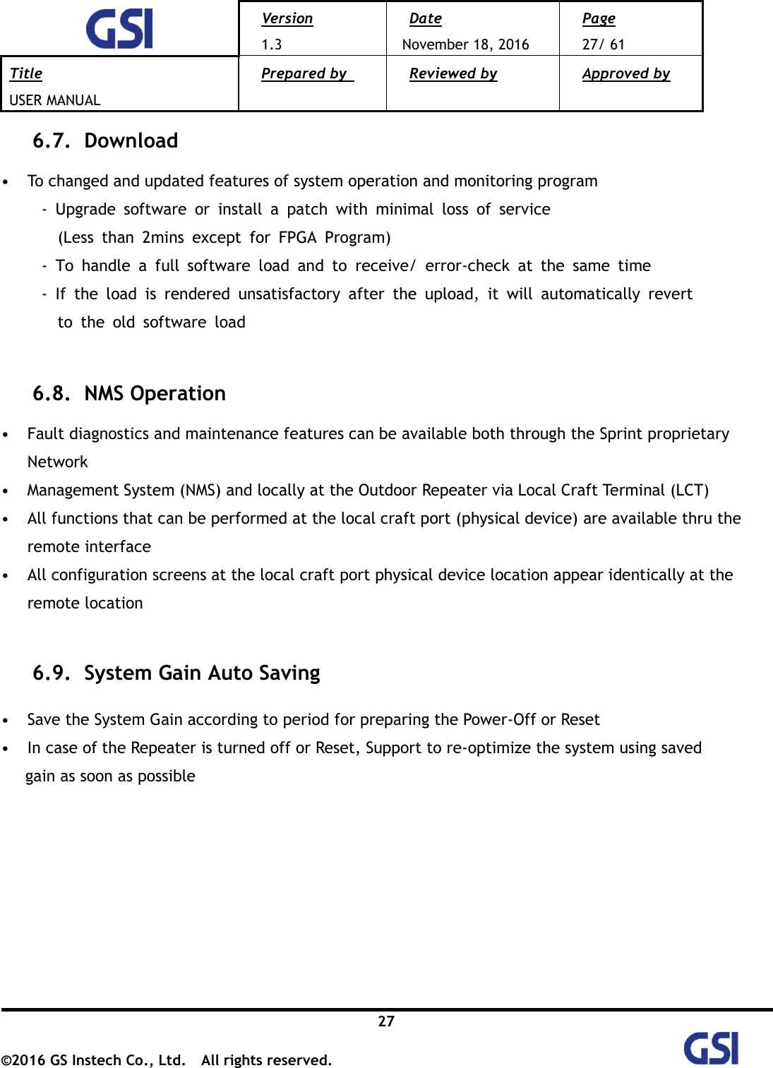  Version 1.3 Date November 18, 2016 Page 27/ 61 Title USER MANUAL Prepared by   Reviewed by  Approved by   27 ©2016 GS Instech Co., Ltd.  All rights reserved.   6.7.   Download  • To changed and updated features of system operation and monitoring program      -  Upgrade  software  or  install  a  patch  with  minimal  loss  of  service   (Less  than  2mins  except  for  FPGA  Program)      -  To  handle  a  full  software  load  and  to  receive/  error-check  at  the  same  time      -  If  the  load  is  rendered  unsatisfactory  after  the  upload,  it  will  automatically  revert   to  the  old  software  load  6.8.   NMS Operation  • Fault diagnostics and maintenance features can be available both through the Sprint proprietary Network       • Management System (NMS) and locally at the Outdoor Repeater via Local Craft Terminal (LCT) • All functions that can be performed at the local craft port (physical device) are available thru the remote interface   • All configuration screens at the local craft port physical device location appear identically at the remote location  6.9.   System Gain Auto Saving    • Save the System Gain according to period for preparing the Power-Off or Reset • In case of the Repeater is turned off or Reset, Support to re-optimize the system using saved   gain as soon as possible        