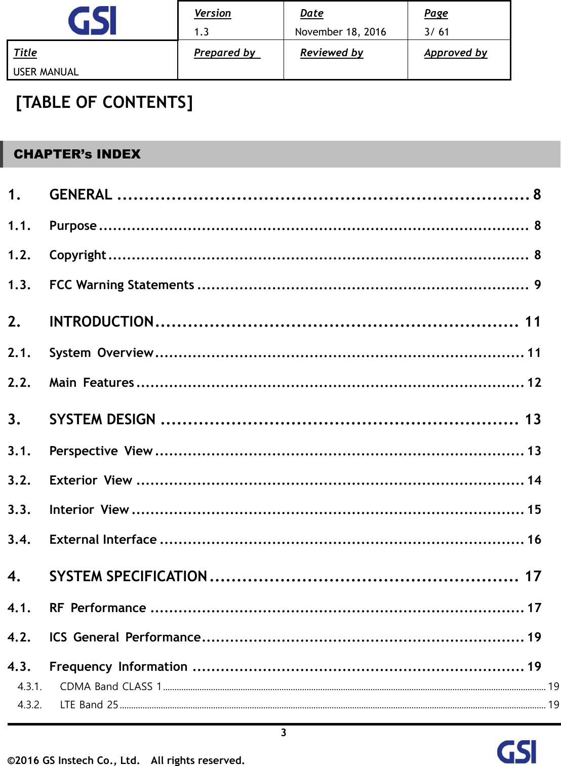  Version 1.3 Date November 18, 2016 Page 3/ 61 Title USER MANUAL Prepared by   Reviewed by  Approved by   3 ©2016 GS Instech Co., Ltd.  All rights reserved.   [TABLE OF CONTENTS]  CHAPTER’s INDEX 1. GENERAL ............................................................................ 8 1.1. Purpose ............................................................................................ 8 1.2. Copyright .......................................................................................... 8 1.3. FCC Warning Statements ....................................................................... 9 2. INTRODUCTION ................................................................... 11 2.1. System  Overview ............................................................................... 11 2.2. Main  Features ................................................................................... 12 3. SYSTEM DESIGN .................................................................. 13 3.1. Perspective  View ............................................................................... 13 3.2. Exterior  View ................................................................................... 14 3.3. Interior  View .................................................................................... 15 3.4. External Interface .............................................................................. 16 4. SYSTEM SPECIFICATION ......................................................... 17 4.1. RF  Performance ................................................................................ 17 4.2. ICS  General  Performance ..................................................................... 19 4.3. Frequency  Information ....................................................................... 19 4.3.1.  CDMA Band CLASS 1 ........................................................................................................................................................................ 19 4.3.2.  LTE Band 25 ........................................................................................................................................................................................... 19 