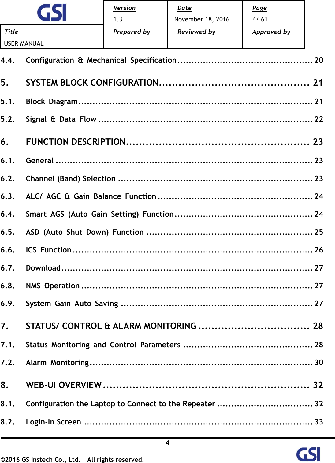  Version 1.3 Date November 18, 2016 Page 4/ 61 Title USER MANUAL Prepared by   Reviewed by  Approved by   4 ©2016 GS Instech Co., Ltd.  All rights reserved.   4.4. Configuration  &amp;  Mechanical  Specification ................................................ 20 5. SYSTEM BLOCK CONFIGURATION .............................................. 21 5.1. Block  Diagram ................................................................................... 21 5.2. Signal  &amp;  Data  Flow ............................................................................ 22 6. FUNCTION DESCRIPTION ........................................................ 23 6.1. General ........................................................................................... 23 6.2. Channel (Band) Selection ..................................................................... 23 6.3. ALC/  AGC  &amp;  Gain  Balance  Function ....................................................... 24 6.4. Smart  AGS  (Auto  Gain  Setting)  Function ................................................. 24 6.5. ASD  (Auto  Shut  Down)  Function ........................................................... 25 6.6. ICS  Function ..................................................................................... 26 6.7. Download ......................................................................................... 27 6.8. NMS  Operation .................................................................................. 27 6.9. System  Gain  Auto  Saving .................................................................... 27 7. STATUS/ CONTROL &amp; ALARM MONITORING .................................. 28 7.1. Status  Monitoring  and  Control  Parameters .............................................. 28 7.2. Alarm  Monitoring ............................................................................... 30 8. WEB-UI OVERVIEW ............................................................... 32 8.1. Configuration the Laptop to Connect to the Repeater .................................. 32 8.2. Login-In Screen ................................................................................. 33 