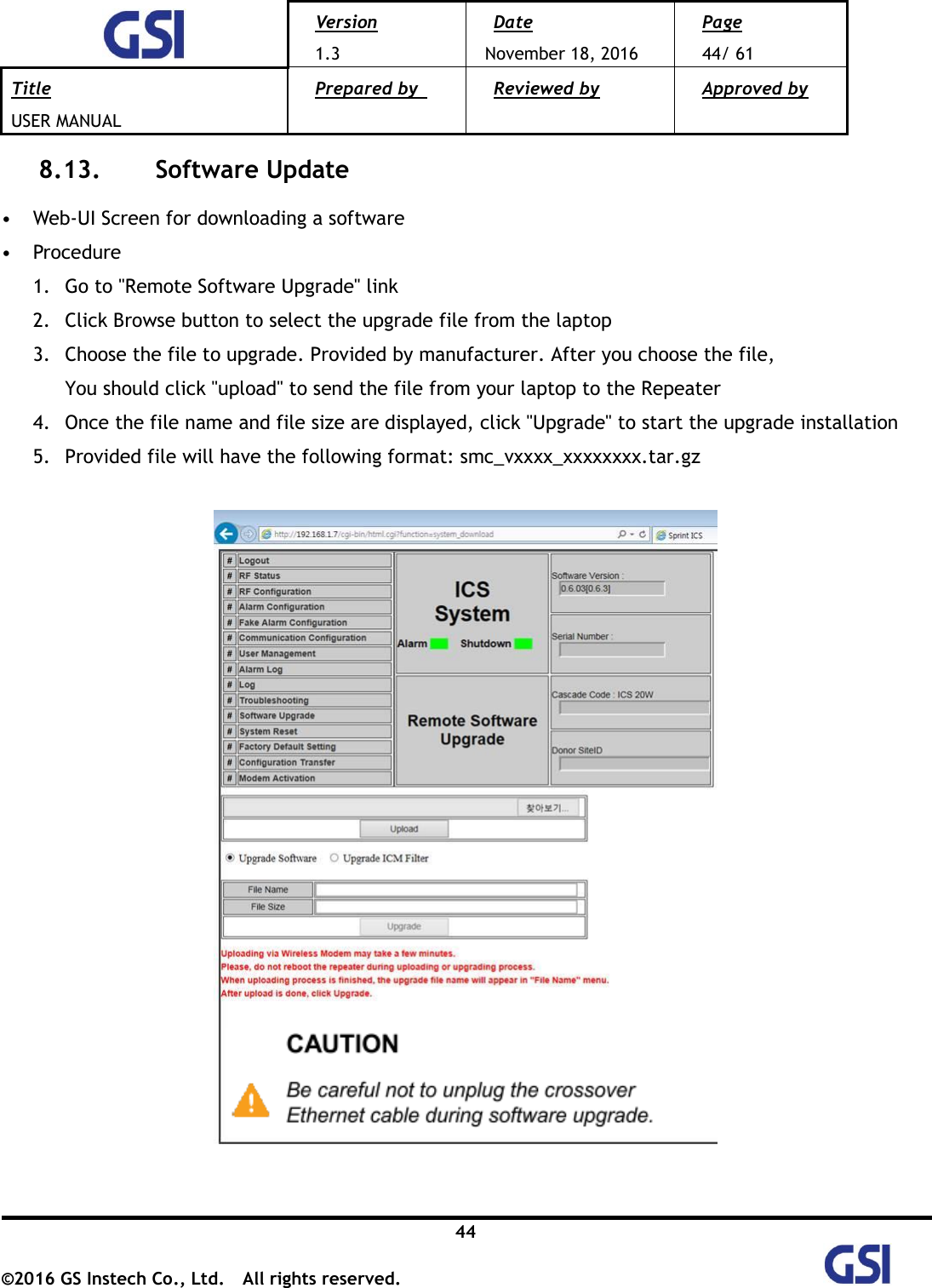  Version 1.3 Date November 18, 2016 Page 44/ 61 Title USER MANUAL Prepared by   Reviewed by  Approved by   44 ©2016 GS Instech Co., Ltd.  All rights reserved.   8.13.   Software Update  • Web-UI Screen for downloading a software • Procedure 1. Go to &quot;Remote Software Upgrade&quot; link 2. Click Browse button to select the upgrade file from the laptop 3. Choose the file to upgrade. Provided by manufacturer. After you choose the file,   You should click &quot;upload&quot; to send the file from your laptop to the Repeater 4. Once the file name and file size are displayed, click &quot;Upgrade&quot; to start the upgrade installation 5. Provided file will have the following format: smc_vxxxx_xxxxxxxx.tar.gz    