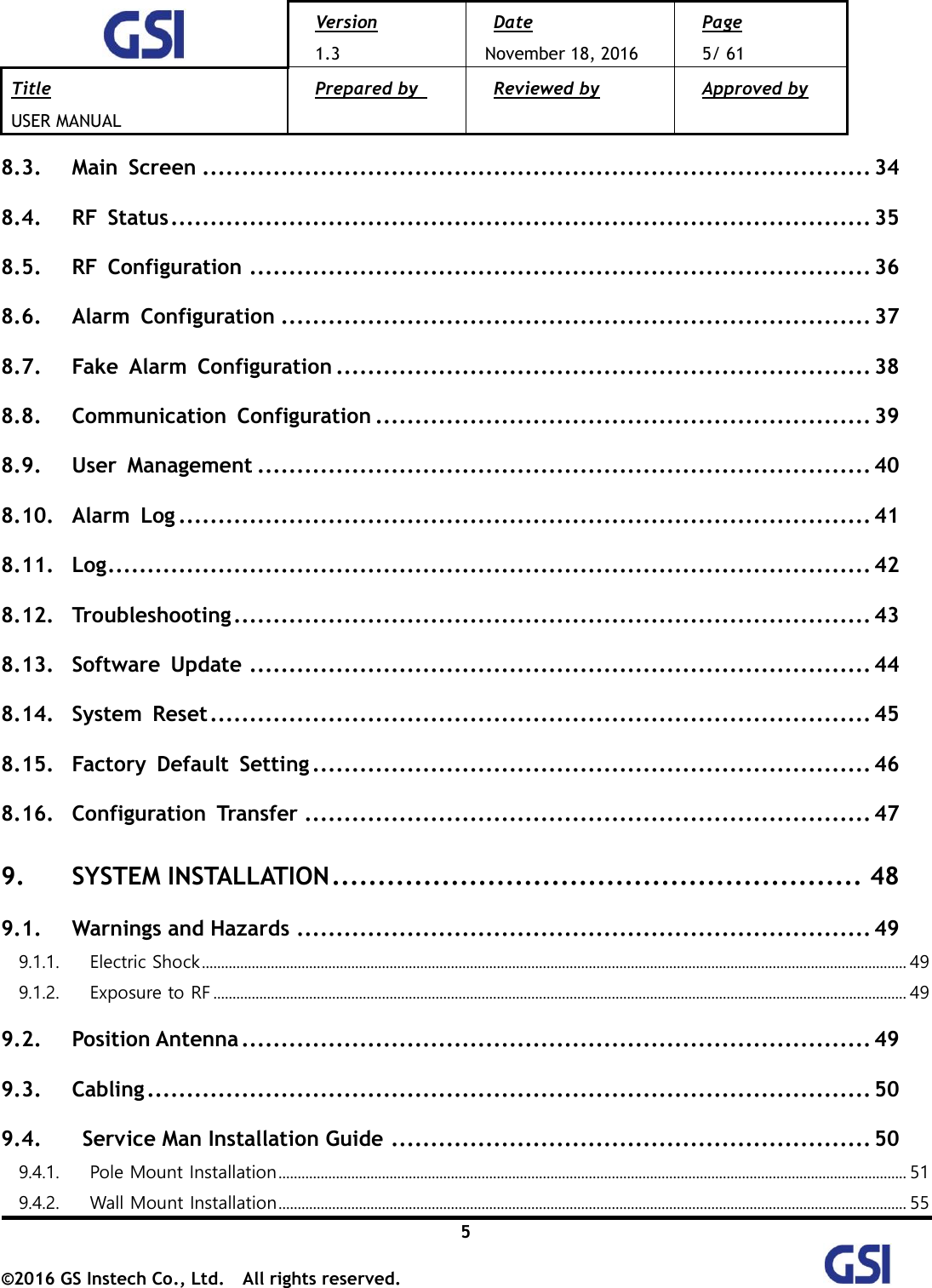  Version 1.3 Date November 18, 2016 Page 5/ 61 Title USER MANUAL Prepared by   Reviewed by  Approved by   5 ©2016 GS Instech Co., Ltd.  All rights reserved.   8.3. Main  Screen ..................................................................................... 34 8.4. RF  Status ......................................................................................... 35 8.5. RF  Configuration ............................................................................... 36 8.6. Alarm  Configuration ........................................................................... 37 8.7. Fake  Alarm  Configuration .................................................................... 38 8.8. Communication  Configuration ............................................................... 39 8.9. User  Management .............................................................................. 40 8.10. Alarm  Log ........................................................................................ 41 8.11. Log ................................................................................................. 42 8.12. Troubleshooting ................................................................................. 43 8.13. Software  Update ............................................................................... 44 8.14. System  Reset .................................................................................... 45 8.15. Factory  Default  Setting ....................................................................... 46 8.16. Configuration  Transfer ........................................................................ 47 9. SYSTEM INSTALLATION .......................................................... 48 9.1. Warnings and Hazards ......................................................................... 49 9.1.1.  Electric Shock ........................................................................................................................................................................................ 49 9.1.2.  Exposure to RF ..................................................................................................................................................................................... 49 9.2. Position Antenna ................................................................................ 49 9.3. Cabling ............................................................................................ 50 9.4.   Service Man Installation Guide ............................................................. 50 9.4.1.  Pole Mount Installation .................................................................................................................................................................... 51 9.4.2.  Wall Mount Installation .................................................................................................................................................................... 55 