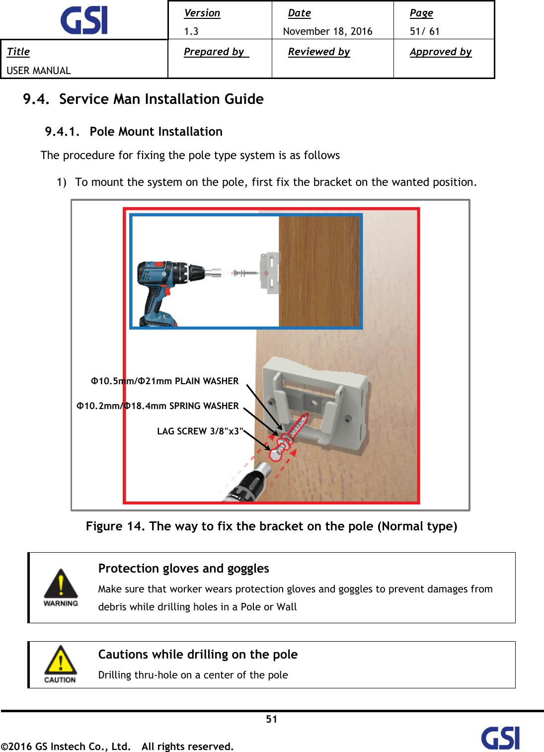  Version 1.3 Date November 18, 2016 Page 51/ 61 Title USER MANUAL Prepared by   Reviewed by  Approved by   51 ©2016 GS Instech Co., Ltd.  All rights reserved.   9.4.   Service Man Installation Guide 9.4.1.   Pole Mount Installation  The procedure for fixing the pole type system is as follows 1) To mount the system on the pole, first fix the bracket on the wanted position.    Figure 14. The way to fix the bracket on the pole (Normal type)   Protection gloves and goggles Make sure that worker wears protection gloves and goggles to prevent damages from debris while drilling holes in a Pole or Wall   Cautions while drilling on the pole Drilling thru-hole on a center of the pole    Repeater LAG SCREW 3/8&quot;x3&quot; Φ10.5mm/Φ21mm PLAIN WASHER Φ10.2mm/Φ18.4mm SPRING WASHER 