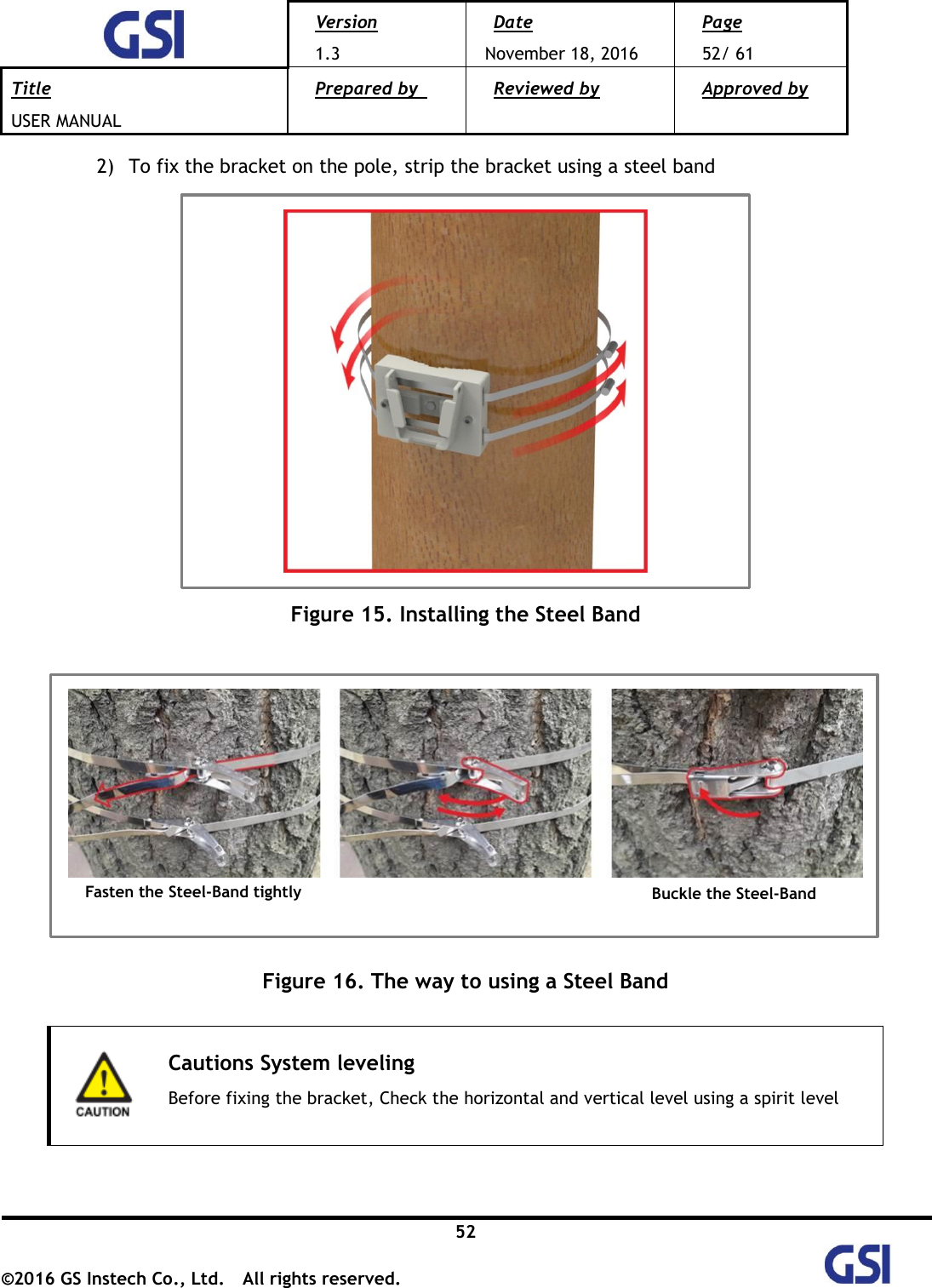 Version 1.3 Date November 18, 2016 Page 52/ 61 Title USER MANUAL Prepared by   Reviewed by  Approved by   52 ©2016 GS Instech Co., Ltd.  All rights reserved.   2) To fix the bracket on the pole, strip the bracket using a steel band    Figure 15. Installing the Steel Band         Figure 16. The way to using a Steel Band   Cautions System leveling Before fixing the bracket, Check the horizontal and vertical level using a spirit level   Fasten the Steel-Band tightly Buckle the Steel-Band 