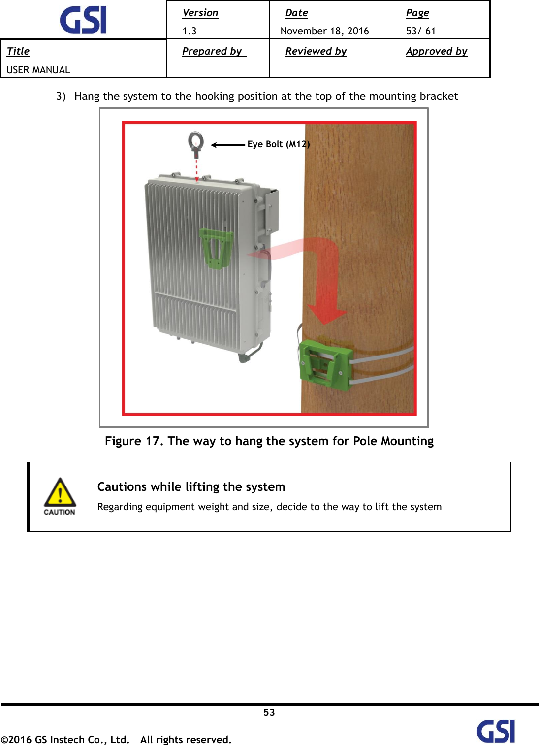  Version 1.3 Date November 18, 2016 Page 53/ 61 Title USER MANUAL Prepared by   Reviewed by  Approved by   53 ©2016 GS Instech Co., Ltd.  All rights reserved.   3) Hang the system to the hooking position at the top of the mounting bracket    Figure 17. The way to hang the system for Pole Mounting   Cautions while lifting the system Regarding equipment weight and size, decide to the way to lift the system          Eye Bolt (M12) 