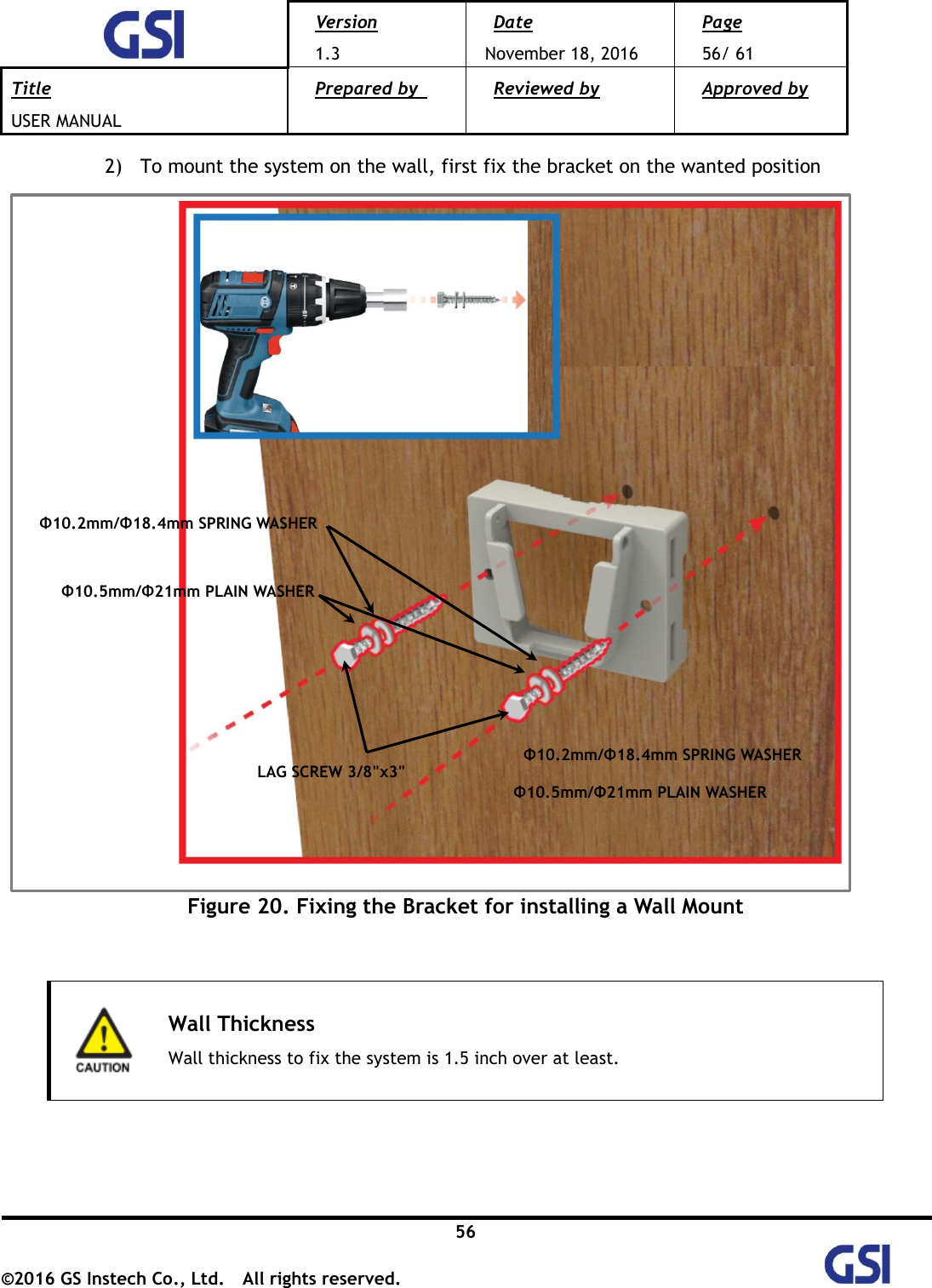  Version 1.3 Date November 18, 2016 Page 56/ 61 Title USER MANUAL Prepared by   Reviewed by  Approved by   56 ©2016 GS Instech Co., Ltd.  All rights reserved.   2) To mount the system on the wall, first fix the bracket on the wanted position              Figure 20. Fixing the Bracket for installing a Wall Mount    Wall Thickness Wall thickness to fix the system is 1.5 inch over at least.     Φ10.5mm/Φ21mm PLAIN WASHER Φ10.2mm/Φ18.4mm SPRING WASHER LAG SCREW 3/8&quot;x3&quot; Φ10.5mm/Φ21mm PLAIN WASHER Φ10.2mm/Φ18.4mm SPRING WASHER 