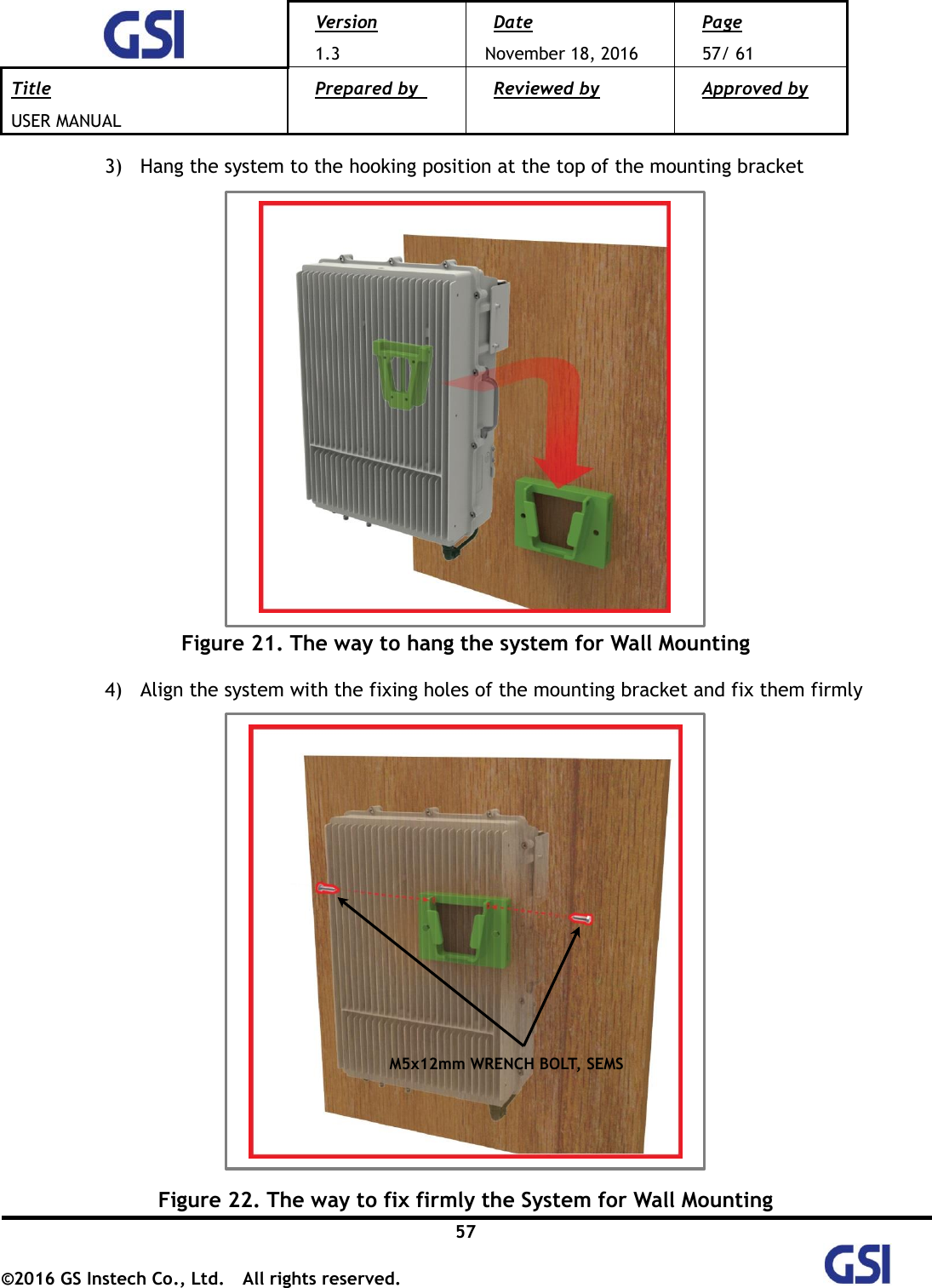  Version 1.3 Date November 18, 2016 Page 57/ 61 Title USER MANUAL Prepared by   Reviewed by  Approved by   57 ©2016 GS Instech Co., Ltd.  All rights reserved.   3) Hang the system to the hooking position at the top of the mounting bracket   Figure 21. The way to hang the system for Wall Mounting  4) Align the system with the fixing holes of the mounting bracket and fix them firmly   Figure 22. The way to fix firmly the System for Wall Mounting M5x12mm WRENCH BOLT, SEMS 