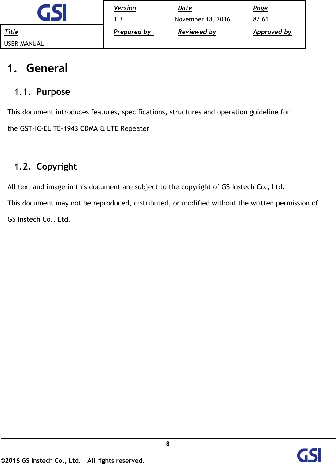  Version 1.3 Date November 18, 2016 Page 8/ 61 Title USER MANUAL Prepared by   Reviewed by  Approved by   8 ©2016 GS Instech Co., Ltd.  All rights reserved.   1.   General 1.1.   Purpose  This document introduces features, specifications, structures and operation guideline for   the GST-IC-ELITE-1943 CDMA &amp; LTE Repeater    1.2.   Copyright  All text and image in this document are subject to the copyright of GS Instech Co., Ltd. This document may not be reproduced, distributed, or modified without the written permission of   GS Instech Co., Ltd.                   