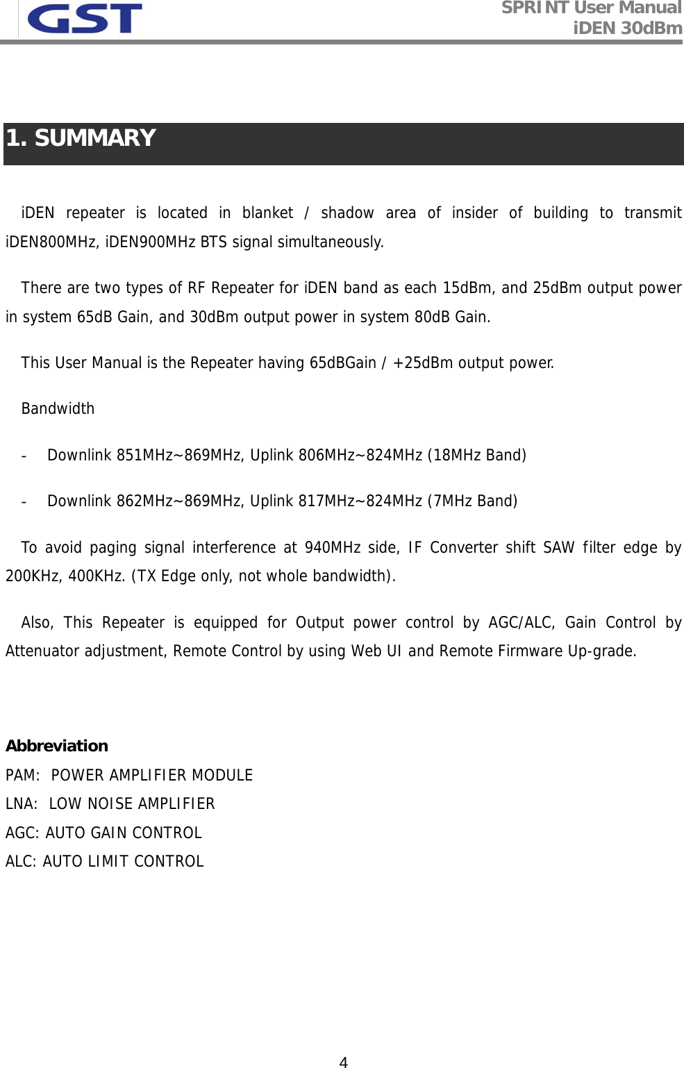 SPRINT User Manual iDEN 30dBm   4  1. SUMMARY  iDEN repeater is located in blanket / shadow area of insider of building to transmit iDEN800MHz, iDEN900MHz BTS signal simultaneously. There are two types of RF Repeater for iDEN band as each 15dBm, and 25dBm output power in system 65dB Gain, and 30dBm output power in system 80dB Gain. This User Manual is the Repeater having 65dBGain / +25dBm output power.  Bandwidth - Downlink 851MHz~869MHz, Uplink 806MHz~824MHz (18MHz Band) - Downlink 862MHz~869MHz, Uplink 817MHz~824MHz (7MHz Band) To avoid paging signal interference at 940MHz side, IF Converter shift SAW filter edge by 200KHz, 400KHz. (TX Edge only, not whole bandwidth). Also, This Repeater is equipped for Output power control by AGC/ALC, Gain Control by Attenuator adjustment, Remote Control by using Web UI and Remote Firmware Up-grade.   Abbreviation  PAM:  POWER AMPLIFIER MODULE LNA:  LOW NOISE AMPLIFIER AGC: AUTO GAIN CONTROL ALC: AUTO LIMIT CONTROL     