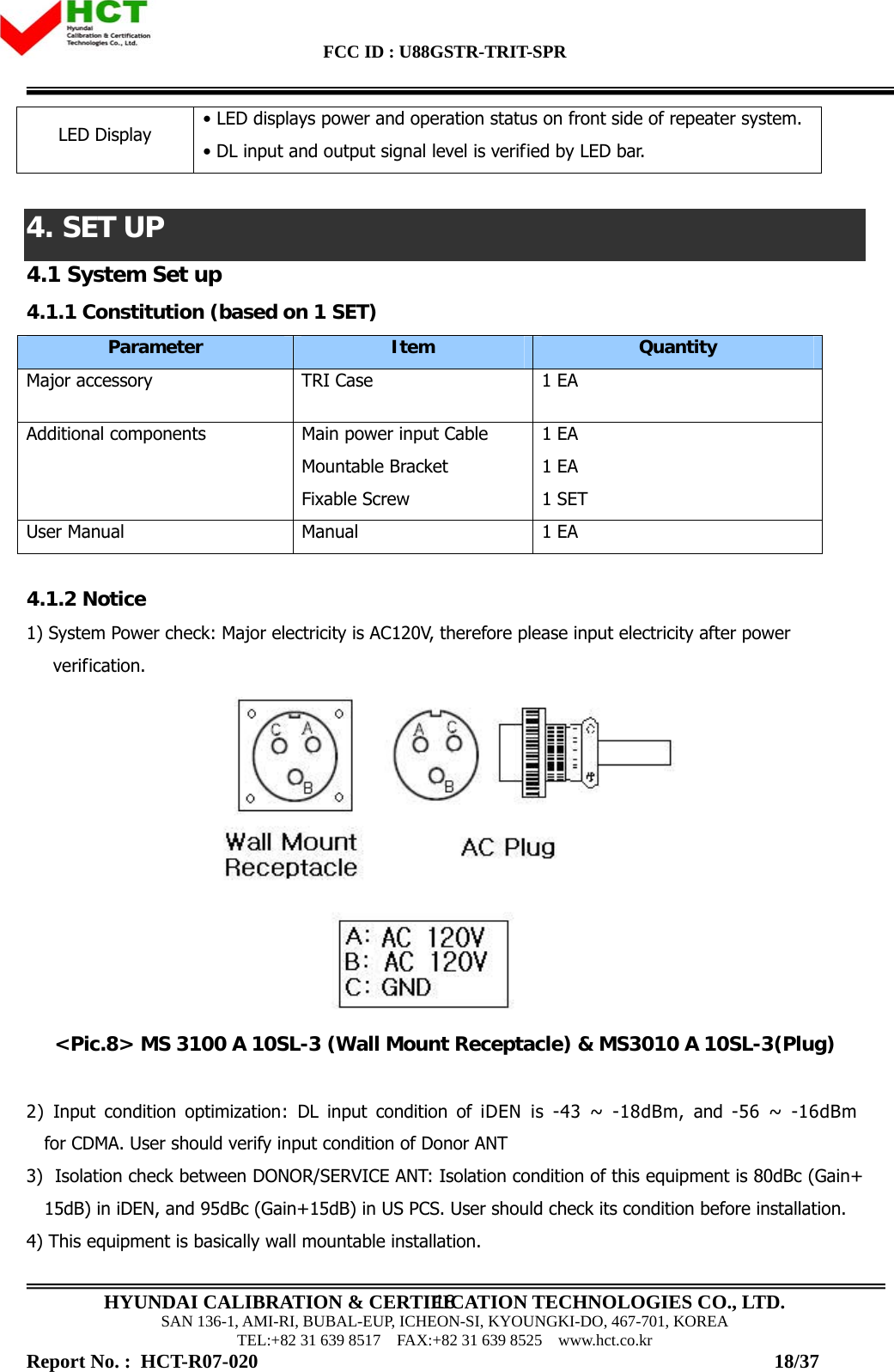 FCC ID : U88GSTR-TRIT-SPR                                                                                          HYUNDAI CALIBRATION &amp; CERTIFICATION TECHNOLOGIES CO., LTD. SAN 136-1, AMI-RI, BUBAL-EUP, ICHEON-SI, KYOUNGKI-DO, 467-701, KOREA TEL:+82 31 639 8517    FAX:+82 31 639 8525    www.hct.co.kr 18LED Display  • LED displays power and operation status on front side of repeater system. • DL input and output signal level is verified by LED bar.   4. SET UP 4.1 System Set up 4.1.1 Constitution (based on 1 SET) Parameter  Item  Quantity Major accessory   TRI Case  1 EA Additional components  Main power input Cable Mountable Bracket Fixable Screw 1 EA 1 EA 1 SET User Manual  Manual  1 EA  4.1.2 Notice 1) System Power check: Major electricity is AC120V, therefore please input electricity after power verification.   &lt;Pic.8&gt; MS 3100 A 10SL-3 (Wall Mount Receptacle) &amp; MS3010 A 10SL-3(Plug)  2) Input condition optimization: DL input condition of iDEN is -43 ~ -18dBm, and -56 ~ -16dBm for CDMA. User should verify input condition of Donor ANT 3)  Isolation check between DONOR/SERVICE ANT: Isolation condition of this equipment is 80dBc (Gain+15dB) in iDEN, and 95dBc (Gain+15dB) in US PCS. User should check its condition before installation. 4) This equipment is basically wall mountable installation.  Report No. :  HCT-R07-020                                                                                                         18/37 