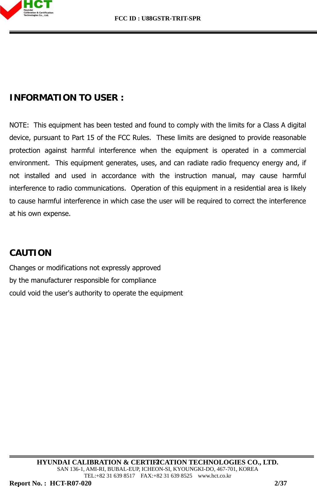 FCC ID : U88GSTR-TRIT-SPR                                                                                          HYUNDAI CALIBRATION &amp; CERTIFICATION TECHNOLOGIES CO., LTD. SAN 136-1, AMI-RI, BUBAL-EUP, ICHEON-SI, KYOUNGKI-DO, 467-701, KOREA TEL:+82 31 639 8517    FAX:+82 31 639 8525    www.hct.co.kr 2    INFORMATION TO USER :  NOTE:  This equipment has been tested and found to comply with the limits for a Class A digital device, pursuant to Part 15 of the FCC Rules.  These limits are designed to provide reasonable protection against harmful interference when the equipment is operated in a commercial environment.  This equipment generates, uses, and can radiate radio frequency energy and, if not installed and used in accordance with the instruction manual, may cause harmful interference to radio communications.  Operation of this equipment in a residential area is likely to cause harmful interference in which case the user will be required to correct the interference at his own expense.   CAUTION Changes or modifications not expressly approved  by the manufacturer responsible for compliance  could void the user&apos;s authority to operate the equipment             Report No. :  HCT-R07-020                                                                                                         2/37 