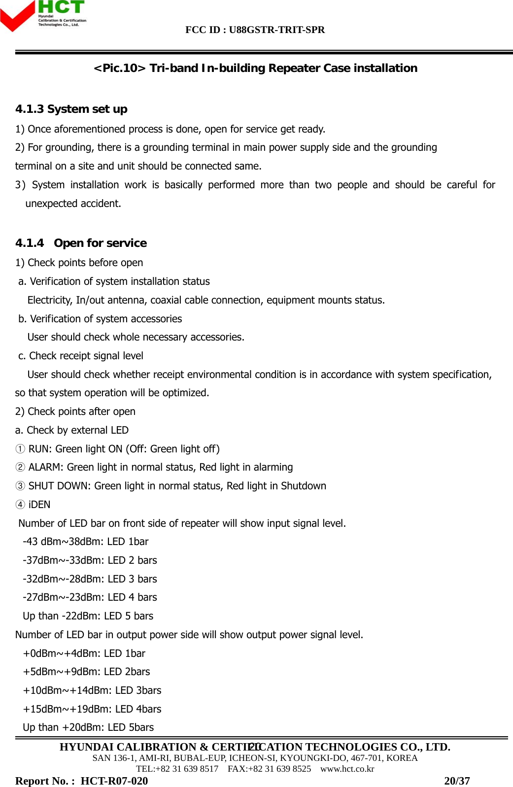 FCC ID : U88GSTR-TRIT-SPR                                                                                          HYUNDAI CALIBRATION &amp; CERTIFICATION TECHNOLOGIES CO., LTD. SAN 136-1, AMI-RI, BUBAL-EUP, ICHEON-SI, KYOUNGKI-DO, 467-701, KOREA TEL:+82 31 639 8517    FAX:+82 31 639 8525    www.hct.co.kr 20&lt;Pic.10&gt; Tri-band In-building Repeater Case installation  4.1.3 System set up 1) Once aforementioned process is done, open for service get ready. 2) For grounding, there is a grounding terminal in main power supply side and the grounding  terminal on a site and unit should be connected same. 3) System installation work is basically performed more than two people and should be careful for unexpected accident.  4.1.4   Open for service 1) Check points before open  a. Verification of system installation status Electricity, In/out antenna, coaxial cable connection, equipment mounts status.   b. Verification of system accessories  User should check whole necessary accessories.   c. Check receipt signal level User should check whether receipt environmental condition is in accordance with system specification, so that system operation will be optimized.  2) Check points after open  a. Check by external LED  RUN: G①reen light ON (Off: Green light off)  ALARM: Green light in normal status, Red light in alarming②  SHUT DOWN: Green light in normal status, Red light in Shutdown  ③  iDEN ④  Number of LED bar on front side of repeater will show input signal level.  -43 dBm~38dBm: LED 1bar -37dBm~-33dBm: LED 2 bars -32dBm~-28dBm: LED 3 bars -27dBm~-23dBm: LED 4 bars Up than -22dBm: LED 5 bars Number of LED bar in output power side will show output power signal level.  +0dBm~+4dBm: LED 1bar +5dBm~+9dBm: LED 2bars +10dBm~+14dBm: LED 3bars +15dBm~+19dBm: LED 4bars Up than +20dBm: LED 5bars Report No. :  HCT-R07-020                                                                                                         20/37 