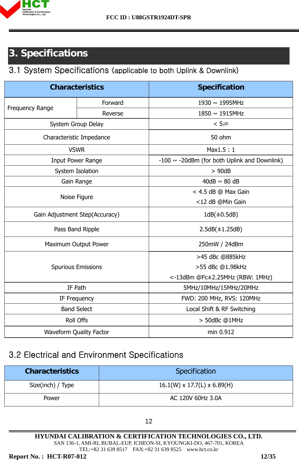 FCC ID : U88GSTR1924DT-SPR                                                                                            HYUNDAI CALIBRATION &amp; CERTIFICATION TECHNOLOGIES CO., LTD. SAN 136-1, AMI-RI, BUBAL-EUP, ICHEON-SI, KYOUNGKI-DO, 467-701, KOREA TEL:+82 31 639 8517    FAX:+82 31 639 8525    www.hct.co.kr Report No. :  HCT-R07-012                                                                                                          12/35 123. Specifications 3.1 System Specifications (applicable to both Uplink &amp; Downlink) Characteristics  Specification Forward  1930 ~ 1995MHz Frequency Range  Reverse  1850 ~ 1915MHz System Group Delay  &lt; 5㎲ Characteristic Impedance  50 ohm VSWR  Max1.5 : 1 Input Power Range  -100 ~ -20dBm (for both Uplink and Downlink) System Isolation  &gt; 90dB Gain Range  40dB ~ 80 dB Noise Figure  &lt; 4.5 dB @ Max Gain &lt;12 dB @Min Gain Gain Adjustment Step(Accuracy)  1dB(±0.5dB) Pass Band Ripple  2.5dB(±1.25dB) Maximum Output Power  250mW / 24dBm Spurious Emissions &gt;45 dBc @885kHz &gt;55 dBc @1.98kHz &lt;-13dBm @Fc±2.25MHz (RBW: 1MHz) IF Path  5MHz/10MHz/15MHz/20MHz IF Frequency  FWD: 200 MHz, RVS: 120MHz Band Select  Local Shift &amp; RF Switching Roll Offs  &gt; 50dBc @1MHz Waveform Quality Factor  min 0.912  3.2 Electrical and Environment Specifications Characteristics Specification Size(inch) / Type  16.1(W) x 17.7(L) x 6.89(H) Power  AC 120V 60Hz 3.0A 