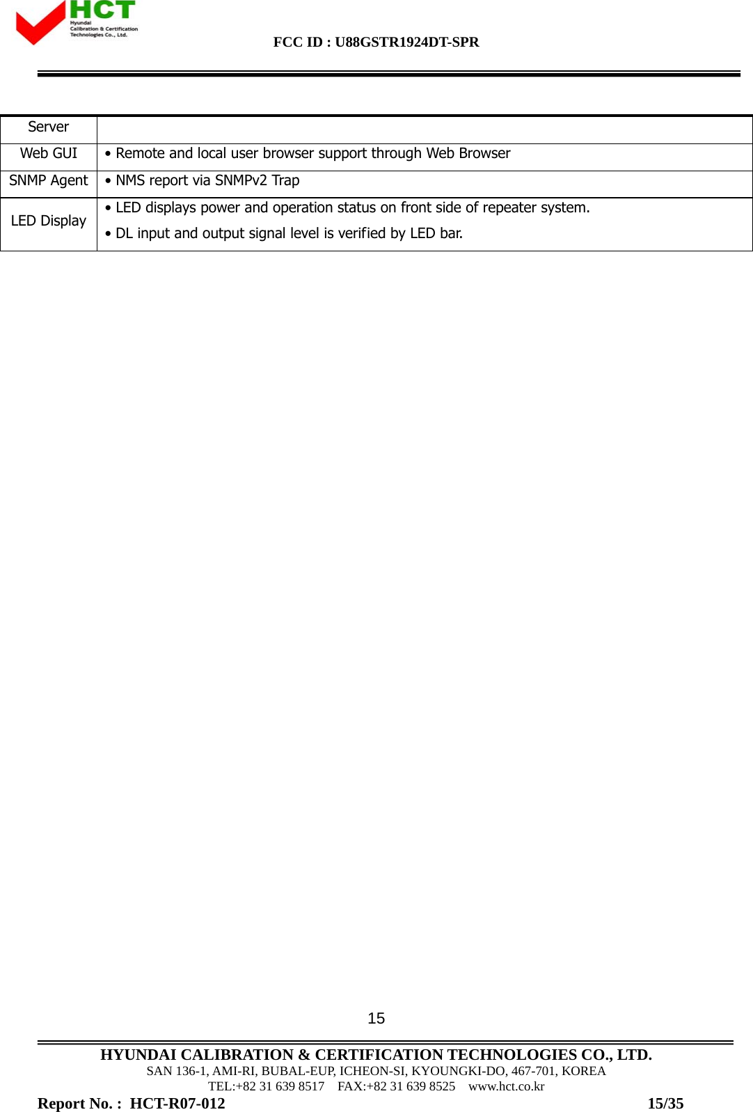 FCC ID : U88GSTR1924DT-SPR                                                                                            HYUNDAI CALIBRATION &amp; CERTIFICATION TECHNOLOGIES CO., LTD. SAN 136-1, AMI-RI, BUBAL-EUP, ICHEON-SI, KYOUNGKI-DO, 467-701, KOREA TEL:+82 31 639 8517    FAX:+82 31 639 8525    www.hct.co.kr Report No. :  HCT-R07-012                                                                                                          15/35 15Server Web GUI • Remote and local user browser support through Web Browser SNMP Agent • NMS report via SNMPv2 Trap LED Display  • LED displays power and operation status on front side of repeater system.  • DL input and output signal level is verified by LED bar.   