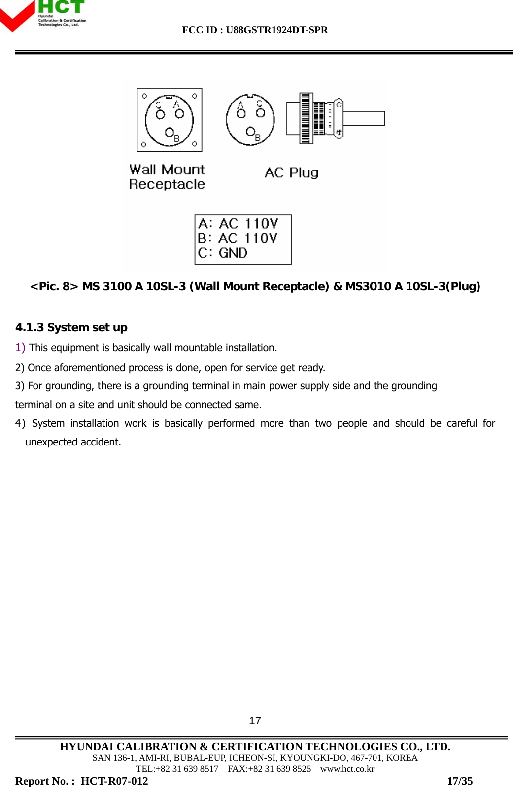 FCC ID : U88GSTR1924DT-SPR                                                                                            HYUNDAI CALIBRATION &amp; CERTIFICATION TECHNOLOGIES CO., LTD. SAN 136-1, AMI-RI, BUBAL-EUP, ICHEON-SI, KYOUNGKI-DO, 467-701, KOREA TEL:+82 31 639 8517    FAX:+82 31 639 8525    www.hct.co.kr Report No. :  HCT-R07-012                                                                                                          17/35 17 &lt;Pic. 8&gt; MS 3100 A 10SL-3 (Wall Mount Receptacle) &amp; MS3010 A 10SL-3(Plug)  4.1.3 System set up 1) This equipment is basically wall mountable installation. 2) Once aforementioned process is done, open for service get ready. 3) For grounding, there is a grounding terminal in main power supply side and the grounding  terminal on a site and unit should be connected same. 4) System installation work is basically performed more than two people and should be careful for unexpected accident.  