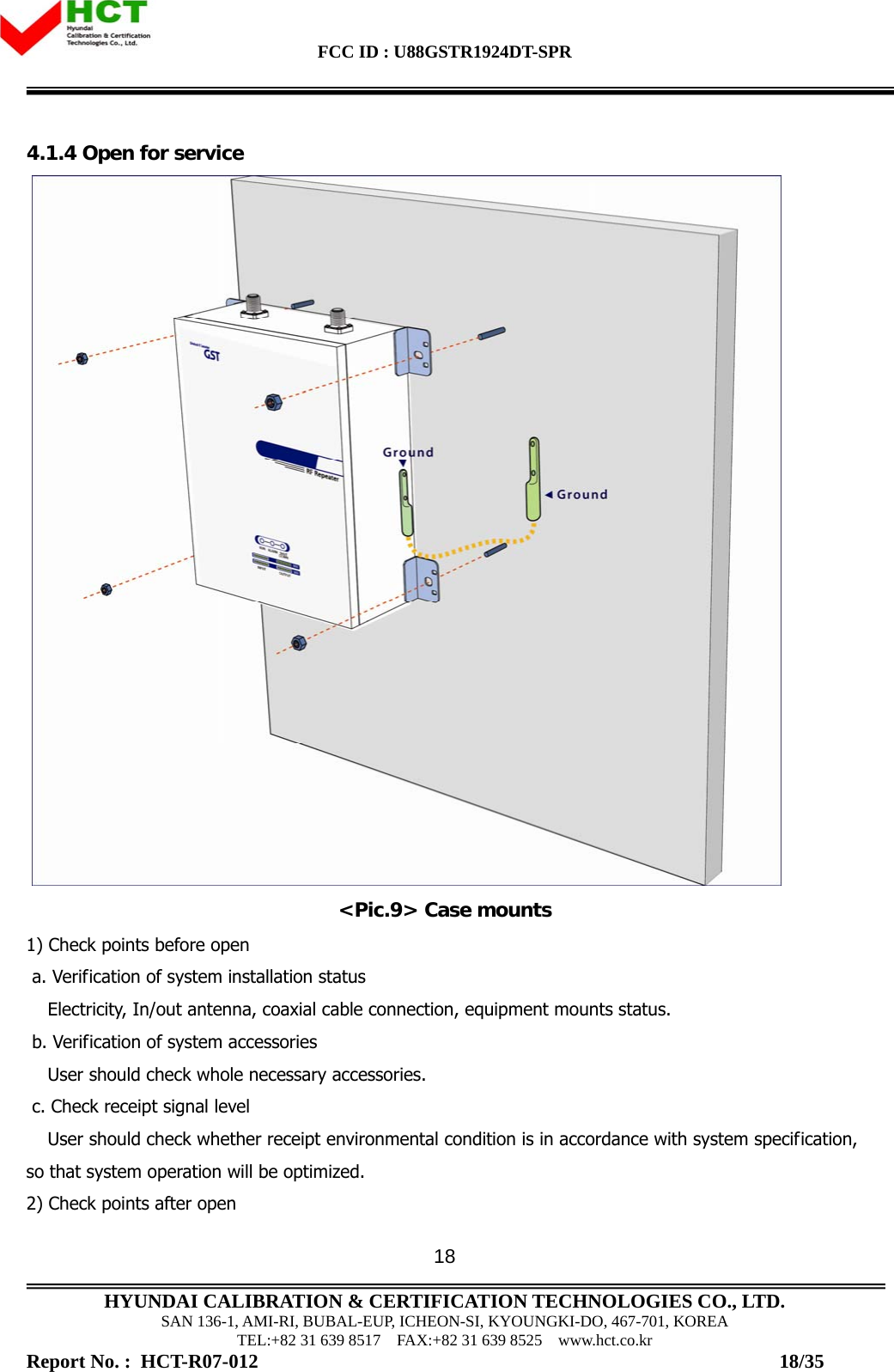 FCC ID : U88GSTR1924DT-SPR                                                                                            HYUNDAI CALIBRATION &amp; CERTIFICATION TECHNOLOGIES CO., LTD. SAN 136-1, AMI-RI, BUBAL-EUP, ICHEON-SI, KYOUNGKI-DO, 467-701, KOREA TEL:+82 31 639 8517    FAX:+82 31 639 8525    www.hct.co.kr Report No. :  HCT-R07-012                                                                                                          18/35 184.1.4 Open for service   &lt;Pic.9&gt; Case mounts 1) Check points before open  a. Verification of system installation status Electricity, In/out antenna, coaxial cable connection, equipment mounts status.   b. Verification of system accessories  User should check whole necessary accessories.   c. Check receipt signal level User should check whether receipt environmental condition is in accordance with system specification, so that system operation will be optimized.  2) Check points after open  