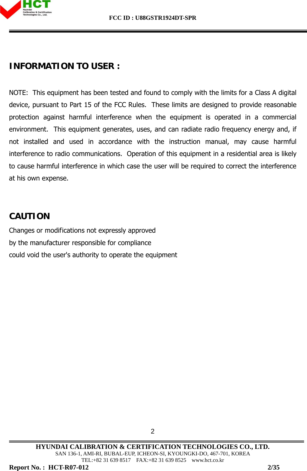 FCC ID : U88GSTR1924DT-SPR                                                                                            HYUNDAI CALIBRATION &amp; CERTIFICATION TECHNOLOGIES CO., LTD. SAN 136-1, AMI-RI, BUBAL-EUP, ICHEON-SI, KYOUNGKI-DO, 467-701, KOREA TEL:+82 31 639 8517    FAX:+82 31 639 8525    www.hct.co.kr Report No. :  HCT-R07-012                                                                                                          2/35 2 INFORMATION TO USER :  NOTE:  This equipment has been tested and found to comply with the limits for a Class A digital device, pursuant to Part 15 of the FCC Rules.  These limits are designed to provide reasonable protection against harmful interference when the equipment is operated in a commercial environment.  This equipment generates, uses, and can radiate radio frequency energy and, if not installed and used in accordance with the instruction manual, may cause harmful interference to radio communications.  Operation of this equipment in a residential area is likely to cause harmful interference in which case the user will be required to correct the interference at his own expense.   CAUTION Changes or modifications not expressly approved  by the manufacturer responsible for compliance  could void the user&apos;s authority to operate the equipment              