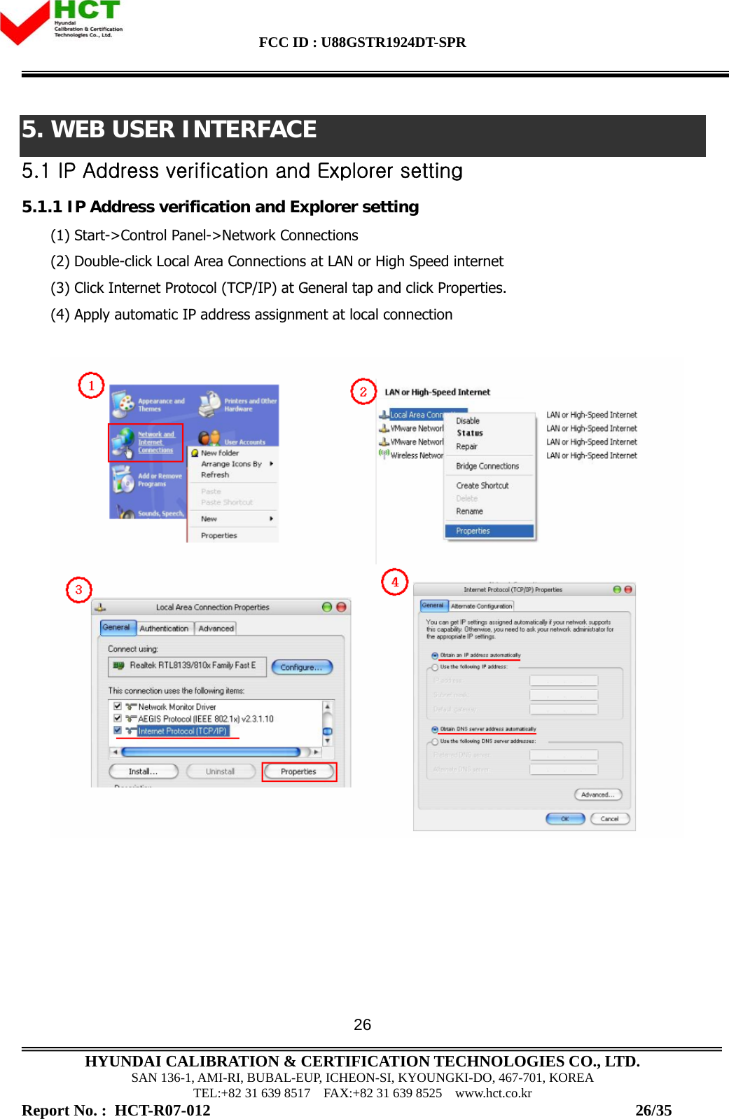 FCC ID : U88GSTR1924DT-SPR                                                                                            HYUNDAI CALIBRATION &amp; CERTIFICATION TECHNOLOGIES CO., LTD. SAN 136-1, AMI-RI, BUBAL-EUP, ICHEON-SI, KYOUNGKI-DO, 467-701, KOREA TEL:+82 31 639 8517    FAX:+82 31 639 8525    www.hct.co.kr Report No. :  HCT-R07-012                                                                                                          26/35 265. WEB USER INTERFACE 5.1 IP Address verification and Explorer setting 5.1.1 IP Address verification and Explorer setting (1) Start-&gt;Control Panel-&gt;Network Connections (2) Double-click Local Area Connections at LAN or High Speed internet  (3) Click Internet Protocol (TCP/IP) at General tap and click Properties. (4) Apply automatic IP address assignment at local connection     