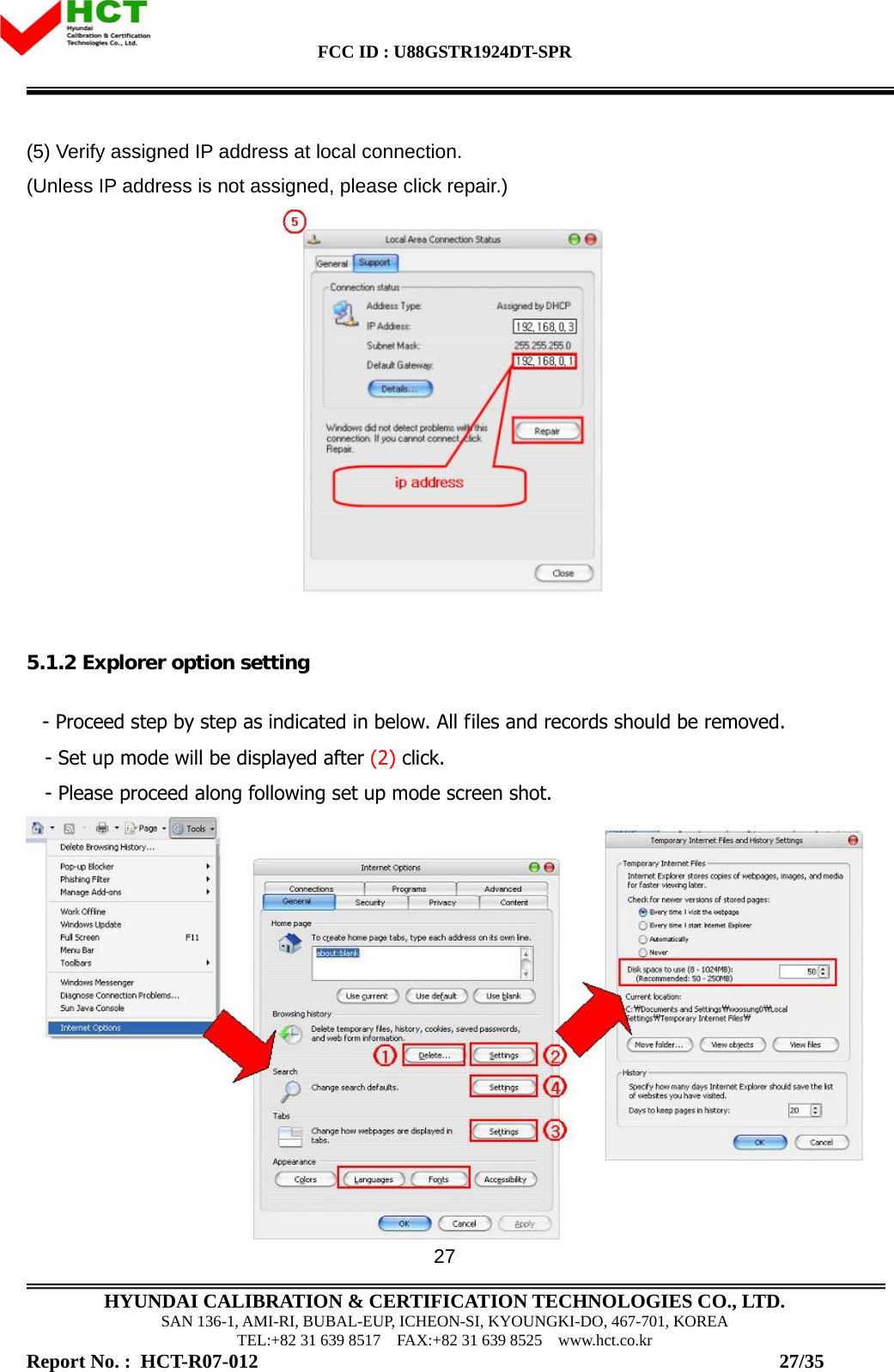 FCC ID : U88GSTR1924DT-SPR                                                                                            HYUNDAI CALIBRATION &amp; CERTIFICATION TECHNOLOGIES CO., LTD. SAN 136-1, AMI-RI, BUBAL-EUP, ICHEON-SI, KYOUNGKI-DO, 467-701, KOREA TEL:+82 31 639 8517    FAX:+82 31 639 8525    www.hct.co.kr Report No. :  HCT-R07-012                                                                                                          27/35 27(5) Verify assigned IP address at local connection.   (Unless IP address is not assigned, please click repair.)    5.1.2 Explorer option setting     - Proceed step by step as indicated in below. All files and records should be removed.     - Set up mode will be displayed after (2) click.    - Please proceed along following set up mode screen shot.  