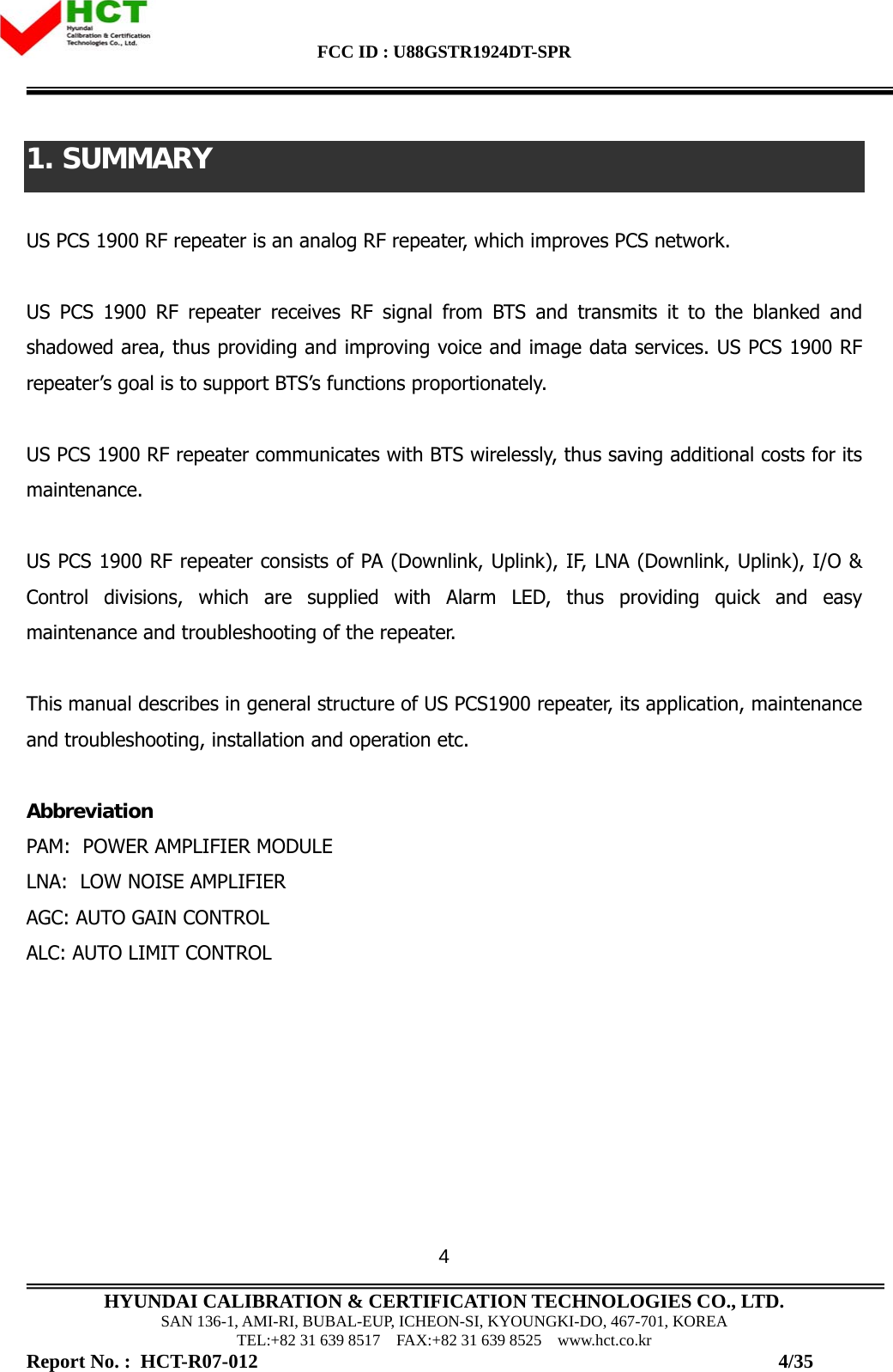 FCC ID : U88GSTR1924DT-SPR                                                                                            HYUNDAI CALIBRATION &amp; CERTIFICATION TECHNOLOGIES CO., LTD. SAN 136-1, AMI-RI, BUBAL-EUP, ICHEON-SI, KYOUNGKI-DO, 467-701, KOREA TEL:+82 31 639 8517    FAX:+82 31 639 8525    www.hct.co.kr Report No. :  HCT-R07-012                                                                                                          4/35 41. SUMMARY  US PCS 1900 RF repeater is an analog RF repeater, which improves PCS network.   US PCS 1900 RF repeater receives RF signal from BTS and transmits it to the blanked and shadowed area, thus providing and improving voice and image data services. US PCS 1900 RF repeater’s goal is to support BTS’s functions proportionately.  US PCS 1900 RF repeater communicates with BTS wirelessly, thus saving additional costs for its maintenance.   US PCS 1900 RF repeater consists of PA (Downlink, Uplink), IF, LNA (Downlink, Uplink), I/O &amp; Control divisions, which are supplied with Alarm LED, thus providing quick and easy maintenance and troubleshooting of the repeater.   This manual describes in general structure of US PCS1900 repeater, its application, maintenance and troubleshooting, installation and operation etc.    Abbreviation  PAM:  POWER AMPLIFIER MODULE LNA:  LOW NOISE AMPLIFIER AGC: AUTO GAIN CONTROL ALC: AUTO LIMIT CONTROL        