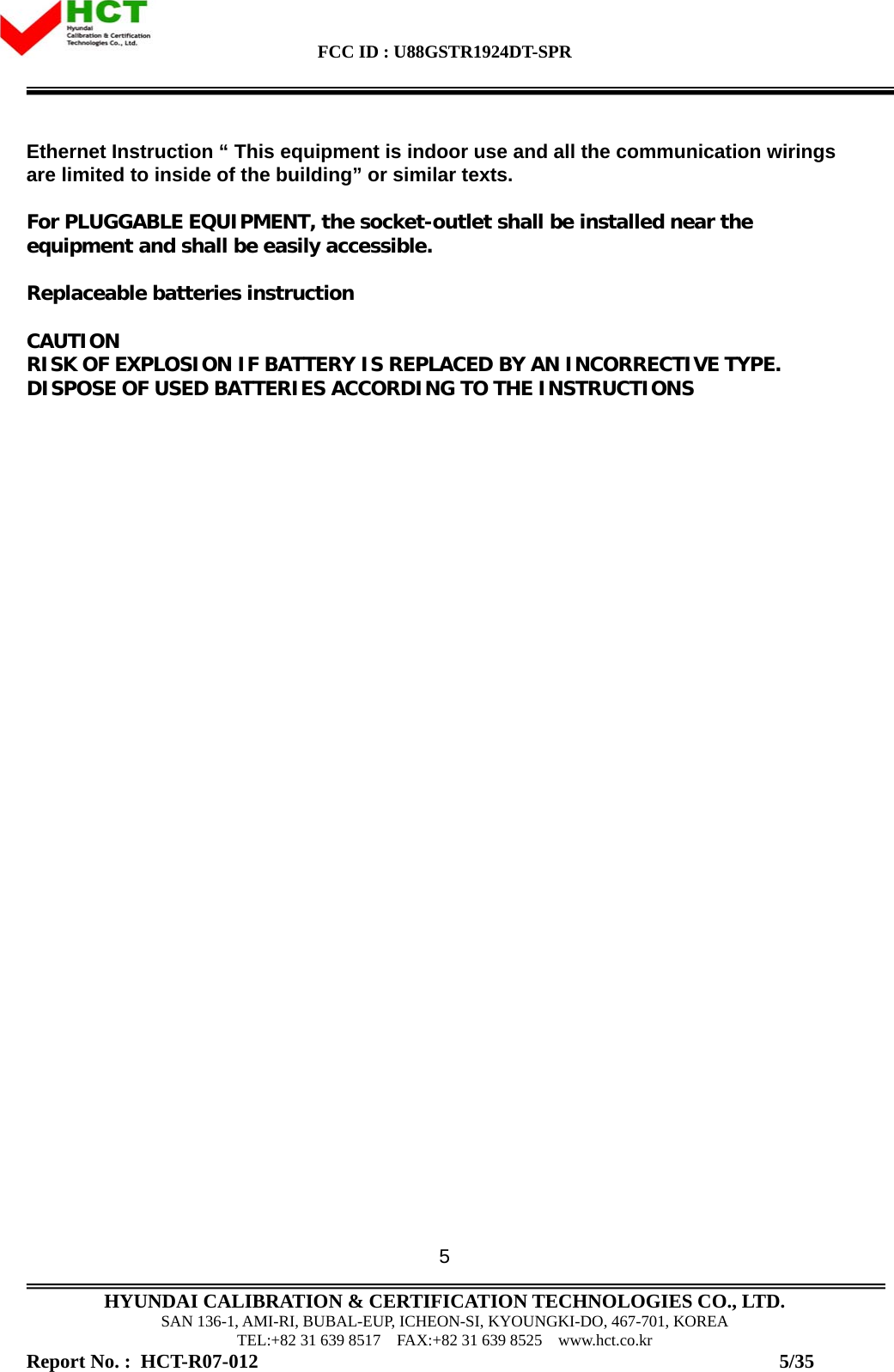 FCC ID : U88GSTR1924DT-SPR                                                                                            HYUNDAI CALIBRATION &amp; CERTIFICATION TECHNOLOGIES CO., LTD. SAN 136-1, AMI-RI, BUBAL-EUP, ICHEON-SI, KYOUNGKI-DO, 467-701, KOREA TEL:+82 31 639 8517    FAX:+82 31 639 8525    www.hct.co.kr Report No. :  HCT-R07-012                                                                                                          5/35 5Ethernet Instruction “ This equipment is indoor use and all the communication wirings are limited to inside of the building” or similar texts.  For PLUGGABLE EQUIPMENT, the socket-outlet shall be installed near the equipment and shall be easily accessible.  Replaceable batteries instruction  CAUTION RISK OF EXPLOSION IF BATTERY IS REPLACED BY AN INCORRECTIVE TYPE. DISPOSE OF USED BATTERIES ACCORDING TO THE INSTRUCTIONS 