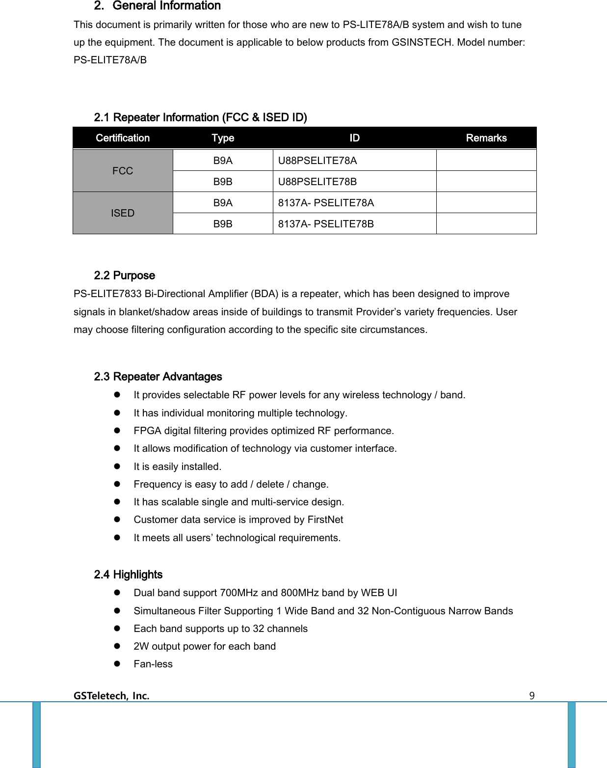  GSTeletech, Inc.    9 2. General Information This document is primarily written for those who are new to PS-LITE78A/B system and wish to tune up the equipment. The document is applicable to below products from GSINSTECH. Model number: PS-ELITE78A/B  2.1 Repeater Information (FCC &amp; ISED ID) Certification Type ID Remarks FCC B9A U88PSELITE78A    B9B U88PSELITE78B    ISED B9A 8137A- PSELITE78A    B9B 8137A- PSELITE78B     2.2 Purpose PS-ELITE7833 Bi-Directional Amplifier (BDA) is a repeater, which has been designed to improve signals in blanket/shadow areas inside of buildings to transmit Provider’s variety frequencies. User may choose filtering configuration according to the specific site circumstances.    2.3 Repeater Advantages  It provides selectable RF power levels for any wireless technology / band.  It has individual monitoring multiple technology.  FPGA digital filtering provides optimized RF performance.  It allows modification of technology via customer interface.  It is easily installed.  Frequency is easy to add / delete / change.  It has scalable single and multi-service design.  Customer data service is improved by FirstNet  It meets all users’ technological requirements.  2.4 Highlights  Dual band support 700MHz and 800MHz band by WEB UI  Simultaneous Filter Supporting 1 Wide Band and 32 Non-Contiguous Narrow Bands  Each band supports up to 32 channels  2W output power for each band  Fan-less 
